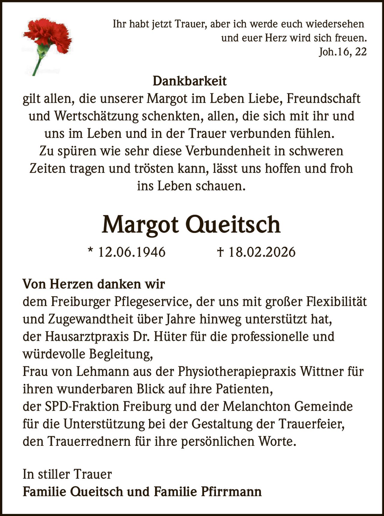 <p>Ihr habt jetzt Trauer, aber ich werde euch wiedersehen und euer Herz wird sich freuen.<br>Joh.16, 22</p>

<p><strong>Dankbarkeit</strong></p>

<p>gilt allen, die unserer Margot im Leben Liebe, Freundschaft und Wertschätzung schenkten, allen, die sich mit ihr und uns im Leben und in der Trauer verbunden fühlen. Zu spüren wie sehr diese Verbundenheit in schweren Zeiten tragen und trösten kann, lässt uns hoffen und froh ins Leben schauen.</p>

<p><strong>Margot Queitsch</strong><br>* 12.06.1946 † 18.02.2026</p>

<p><strong>Von Herzen danken wir</strong></p>

<p>dem Freiburger Pflegeservice, der uns mit großer Flexibilität und Zugewandtheit über Jahre hinweg unterstützt hat,<br>der Hausarztpraxis Dr. Hüter für die professionelle und würdevolle Begleitung,<br>Frau von Lehmann aus der Physiotherapiepraxis Wittner für ihren wunderbaren Blick auf ihre Patienten,<br>der SPD-Fraktion Freiburg und der Melanchton Gemeinde für die Unterstützung bei der Gestaltung der Trauerfeier,<br>den Trauerrednern für ihre persönlichen Worte.</p>

<p><strong>In stiller Trauer</strong><br><strong>Familie Queitsch und Familie Pfirrmann</strong></p>