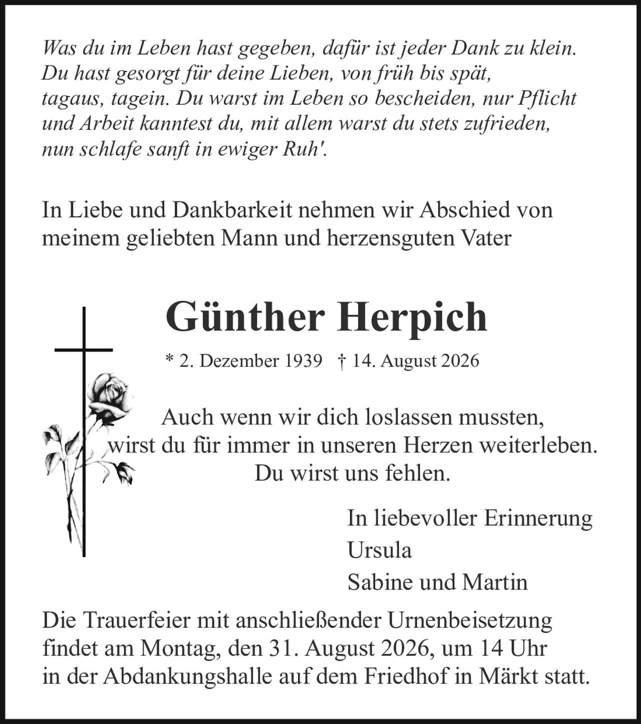 <p><strong>Günther Herpich</strong></p>

<p>* 2. Dezember 1939 † 14. August 2026</p>

<p>In Liebe und Dankbarkeit nehmen wir Abschied von meinem geliebten Mann und herzensguten Vater</p>

<p>Sabine und Martin</p>

<p><i>Was du im Leben hast gegeben, dafür ist jeder Dank zu klein.<br/>
Du hast gesorgt für deine Lieben, von früh bis spät,<br/>
tagaus, tagein. Du warst im Leben so bescheiden, nur Pflicht<br/>
und Arbeit kanntest du, mit allem warst du stets zufrieden,<br/>
nun schlafe sanft in ewiger Ruh'.</i></p>

<p>Auch wenn wir dich loslassen mussten,<br/>
wirst du für immer in unseren Herzen weiterleben.<br/>
Du wirst uns fehlen.</p>

<p>In liebevoller Erinnerung<br/>
Ursula<br/>
Sabine und Martin</p>

<p>Die Trauerfeier mit anschließender Urnenbeisetzung findet am Montag, den 31. August 2026, um 14 Uhr in der Abdankungshalle auf dem Friedhof in Märkt statt.</p>