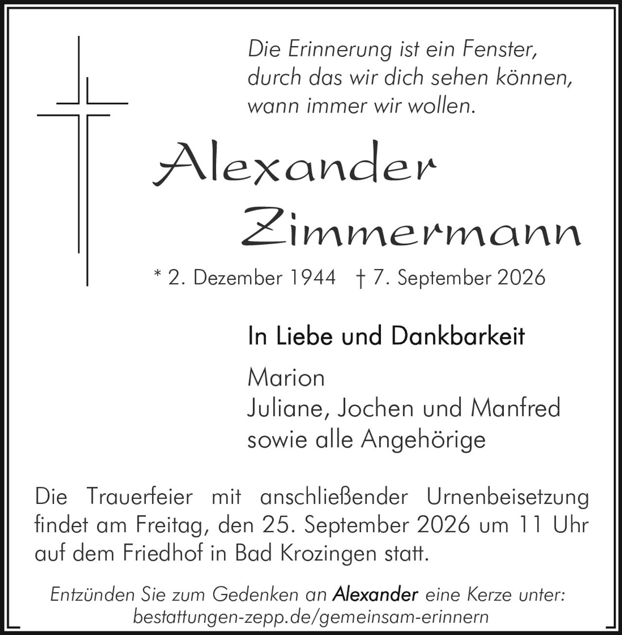 <p><i>Die Erinnerung ist ein Fenster, durch das wir dich sehen können, wann immer wir wollen.</i></p><p><strong>Alexander Zimmermann</strong></p><p>* 2. Dezember 1944 † 7. September 2026</p><p><strong>In Liebe und Dankbarkeit</strong></p><p>Marion<br>Juliane, Jochen und Manfred<br>sowie alle Angehörige</p><p>Die Trauerfeier mit anschließender Urnenbeisetzung findet am Freitag, den 25. September 2026 um 11 Uhr auf dem Friedhof in Bad Krozingen statt.</p><p><i>Entzünden Sie zum Gedenken an Alexander eine Kerze unter: bestattungen-zepp.de/gemeinsam-erinnern</i></p>