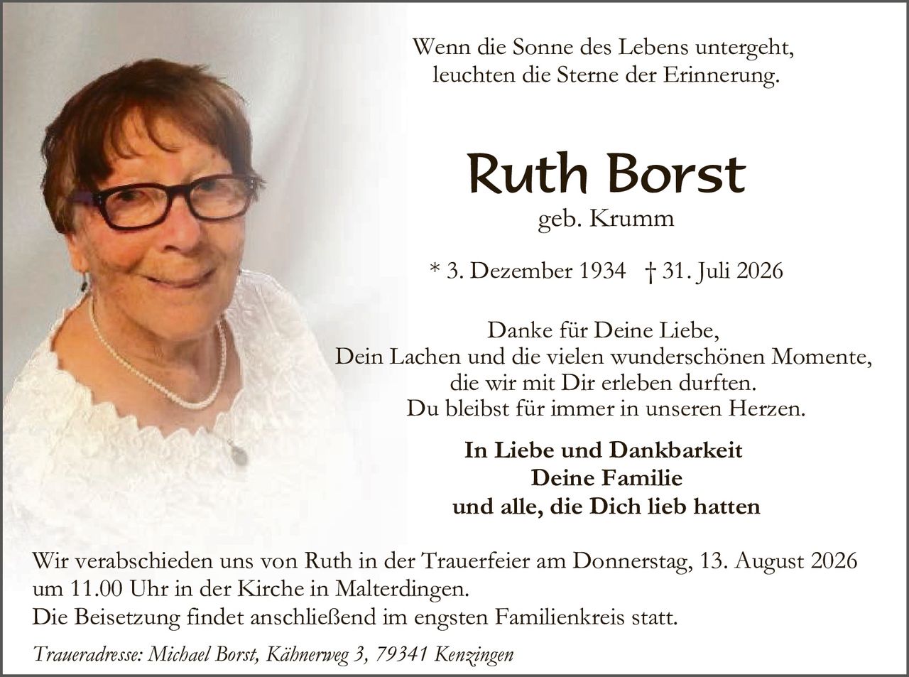 <p><i>Wenn die Sonne des Lebens untergeht, leuchten die Sterne der Erinnerung.</i></p>

<p><strong>Ruth Borst</strong><br>
geb. Krumm</p>

<p>* 3. Dezember 1934  † 31. Juli 2026</p>

<p>Danke für Deine Liebe,<br>
Dein Lachen und die vielen wunderschönen Momente,<br>
die wir mit Dir erleben durften.<br>
Du bleibst für immer in unseren Herzen.</p>

<p><strong>In Liebe und Dankbarkeit<br>
Deine Familie<br>
und alle, die Dich lieb hatten</strong></p>

<p>Wir verabschieden uns von Ruth in der Trauerfeier am Donnerstag, 13. August 2026<br>
um 11.00 Uhr in der Kirche in Malterdingen.<br>
Die Beisetzung findet anschließend im engsten Familienkreis statt.</p>

<p><i>Traueradresse: Michael Borst, Kähnerweg 3, 79341 Kenzingen</i></p>
