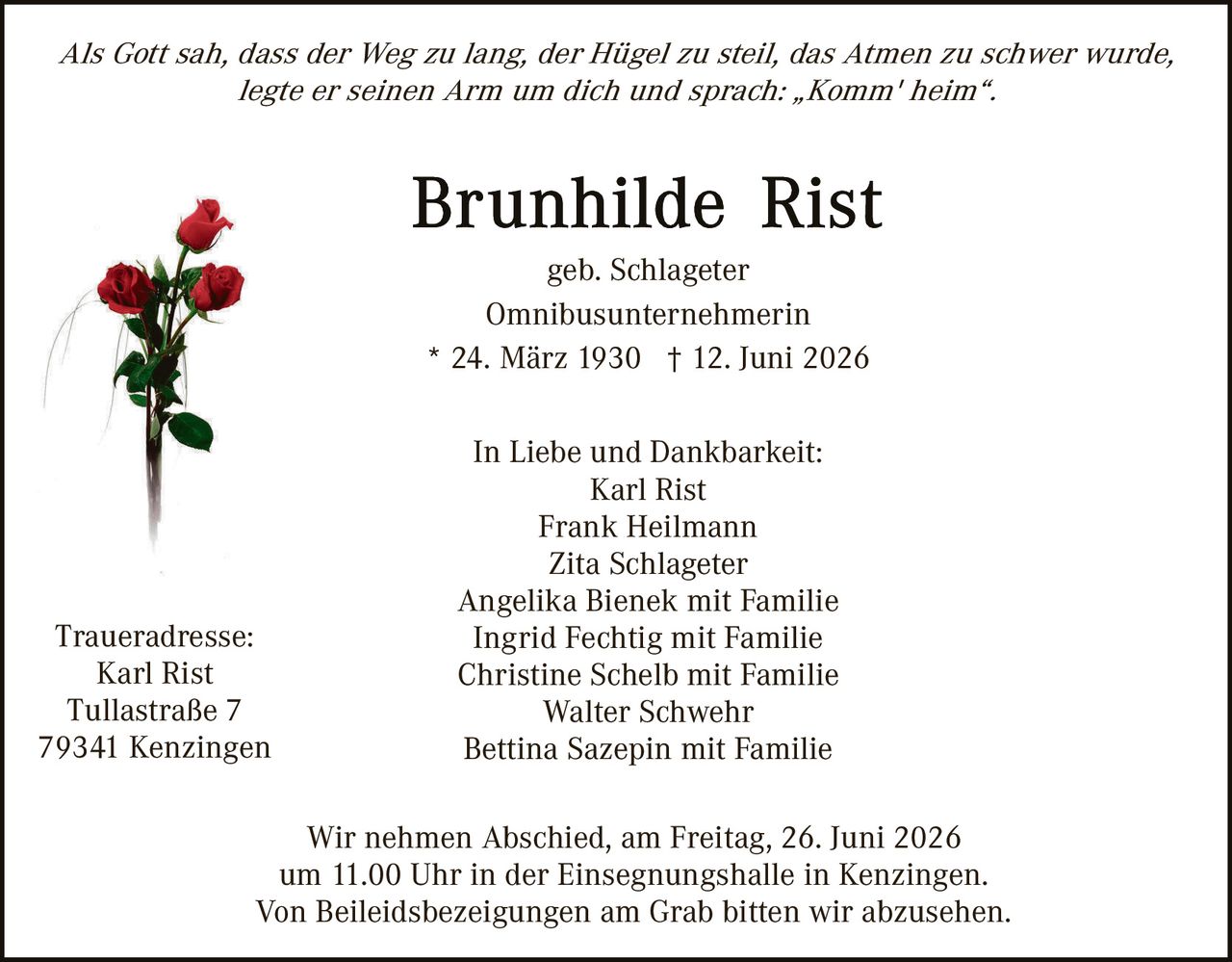 <p><i>Als Gott sah, dass der Weg zu lang, der Hügel zu steil, das Atmen zu schwer wurde, legte er seinen Arm um dich und sprach: „Komm' heim".</i></p>

<p><strong>Brunhilde Rist</strong></p>

<p>geb. Schlageter<br>
Omnibusunternehmerin<br>
* 24. März 1930 † 12. Juni 2026</p>

<p>In Liebe und Dankbarkeit:<br>
Karl Rist<br>
Frank Heilmann<br>
Zita Schlageter<br>
Angelika Bienek mit Familie<br>
Ingrid Fechtig mit Familie<br>
Christine Schelb mit Familie<br>
Walter Schwehr<br>
Bettina Sazepin mit Familie</p>

<p><strong>Traueradresse:</strong><br>
Karl Rist<br>
Tullastraße 7<br>
79341 Kenzingen</p>

<p>Wir nehmen Abschied, am Freitag, 26. Juni 2026<br>
um 11.00 Uhr in der Einsegnungshalle in Kenzingen.<br>
Von Beileidesbezeigungen am Grab bitten wir abzusehen.</p>