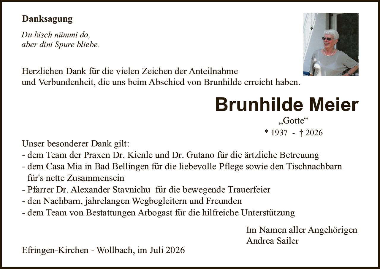 <p><strong>Danksagung</strong></p>

<p><i>Du bisch nimmi do,<br>aber dini Spur bliebe.</i></p>

<p>Herzlichen Dank für die vielen Zeichen der Anteilnahme und Verbundenheit, die uns beim Abschied von Brunhilde erreicht haben.</p>

<p><strong>Brunhilde Meier</strong><br>„Gotte"<br>* 1937 - † 2026</p>

<p><strong>Unser besonderer Dank gilt:</strong></p>
<ul style="list-style: none;">
<li>- dem Team der Praxen Dr. Kienle und Dr. Gutano für die ärtzliche Betreuung</li>
<li>- dem Casa Mia in Bad Bellingen für die liebevolle Pflege sowie den Tischnachbarn für's nette Zusammensein</li>
<li>- Pfarrer Dr. Alexander Stavnichu für die bewegende Trauerfeier</li>
<li>- den Nachbarn, jahrelangen Wegbegleitern und Freunden</li>
<li>- dem Team von Bestattungen Arbogast für die hilfreiche Unterstützung</li>
</ul>

<p>Im Namen aller Angehörigen<br>Andrea Sailer</p>

<p>Efringen-Kirchen - Wollbach, im Juli 2026</p>