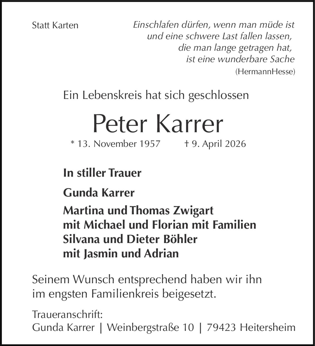 <p><strong>Statt Karten</strong></p>
<p><i>Einschlafen dürfen, wenn man müde ist<br>und eine schwere Last fallen lassen,<br>die man lange getragen hat,<br>ist eine wunderbare Sache</i><br>(Hermann Hesse)</p>
<p><strong>Ein Lebenskreis hat sich geschlossen</strong></p>
<p><strong>Peter Karrer</strong><br>* 13. November 1957 † 9. April 2026</p>
<p><strong>In stiller Trauer</strong></p>
<p><strong>Gunda Karrer</strong></p>
<p><strong>Martina und Thomas Zwigart</strong><br>mit Michael und Florian mit Familien<br><strong>Silvana und Dieter Böhler</strong><br>mit Jasmin und Adrian</p>
<p>Seinem Wunsch entsprechend haben wir ihn<br>im engsten Familienkreis beigesetzt.</p>
<p><strong>Traueranschrift:</strong><br>Gunda Karrer | Weinbergstraße 10 | 79423 Heitersheim</p>