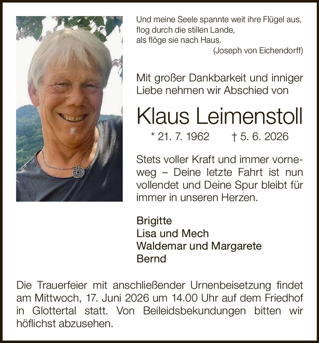 <p><i>Und meine Seele spannte weit ihre Flügel aus,<br>flog durch die stillen Lande,<br>als flöge sie nach Haus.</i><br>(Joseph von Eichendorff)</p><p>Mit großer Dankbarkeit und inniger Liebe nehmen wir Abschied von</p><p><strong>Klaus Leimenstoll</strong><br>* 21. 7. 1962 † 5. 6. 2026</p><p>Stets voller Kraft und immer vorneweg – Deine letzte Fahrt ist nun vollendet und Deine Spur bleibt für immer in unseren Herzen.</p><p>Brigitte<br>Lisa und Mech<br>Waldemar und Margarete<br>Bernd</p><p>Die Trauerfeier mit anschließender Urnenbeisetzung findet am Mittwoch, 17. Juni 2026 um 14.00 Uhr auf dem Friedhof in Glottertal statt. Von Beileidsbekundungen bitten wir höflichst abzusehen.</p>