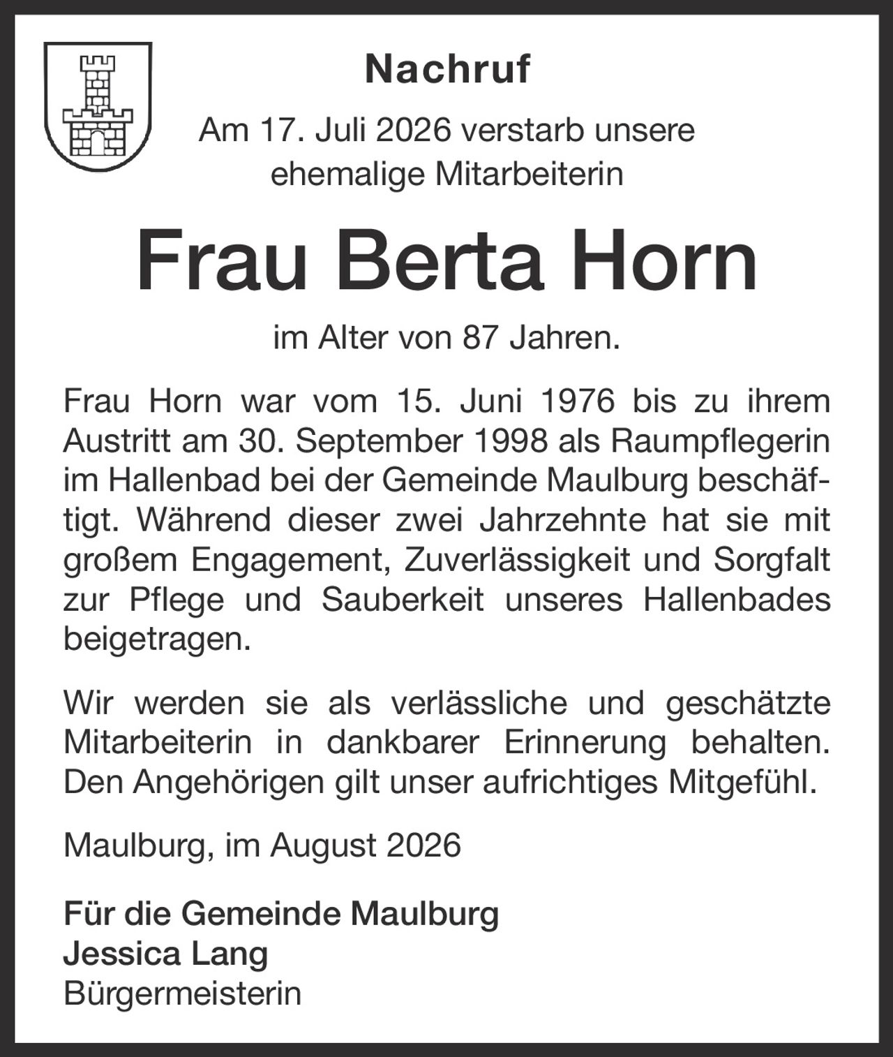 <p>Am 17. Juli 2026 verstarb unsere ehemalige Mitarbeiterin <strong>Frau Berta Horn</strong> im Alter von 87 Jahren.</p><p>Frau Horn war vom 15. Juni 1976 bis zu ihrem Austritt am 30. September 1998 als Raumpflegerin im Hallenbad bei der Gemeinde Maulburg beschäftigt. Während dieser zwei Jahrzehnte hat sie mit großem Engagement, Zuverlässigkeit und Sorgfalt zur Pflege und Sauberkeit unseres Hallenbades beigetragen.</p><p>Wir werden sie als verlässliche und geschätzte Mitarbeiterin in dankbarer Erinnerung behalten. Den Angehörigen gilt unser aufrichtiges Mitgefühl.</p><p>Maulburg, im August 2026</p><p><strong>Für die Gemeinde Maulburg<br>Jessica Lang<br>Bürgermeisterin</strong></p>