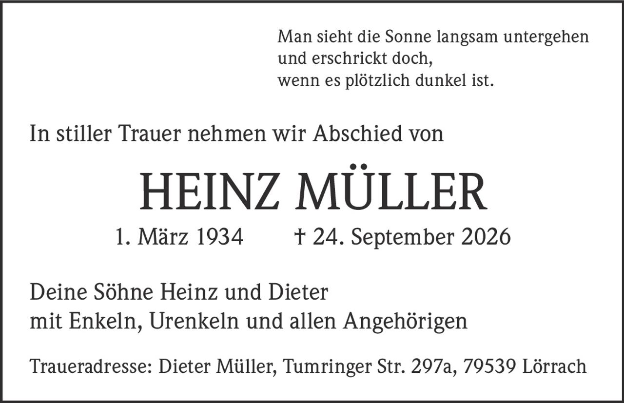 <p>Man sieht die Sonne langsam untergehen und erschrickt doch, wenn es plötzlich dunkel ist.</p><p>In stiller Trauer nehmen wir Abschied von</p><p><strong>HEINZ MÜLLER</strong></p><p>1. März 1934 † 24. September 2026</p><p>Deine Söhne Heinz und Dieter mit Enkeln, Urenkeln und allen Angehörigen</p><p>Traueradresse: Dieter Müller, Tumringer Str. 297a, 79539 Lörrach</p>