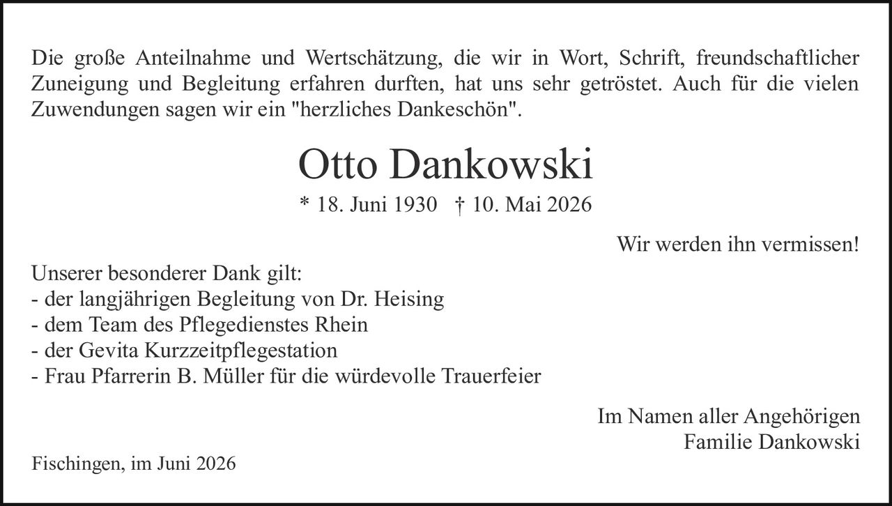 <p>Die große Anteilnahme und Wertschätzung, die wir in Wort, Schrift, freundschaftlicher Zuneigung und Begleitung erfahren durften, hat uns sehr geröstet. Auch für die vielen Zuwendungen sagen wir ein "herzliches Dankeschön".</p>

<p><strong>Otto Dankowski</strong><br>* 18. Juni 1930 † 10. Mai 2026</p>

<p>Wir werden ihn vermissen!</p>

<p>Unserer besonderer Dank gilt:<br>
- der langjährigen Begleitung von Dr. Heising<br>
- dem Team des Pflegedienstes Rhein<br>
- der Gevita Kurzzeitpflegestation<br>
- Frau Pfarrerin B. Müller für die würdevolle Trauerfeier</p>

<p>Im Namen aller Angehörigen<br>
Familie Dankowski</p>

<p>Fischingen, im Juni 2026</p>