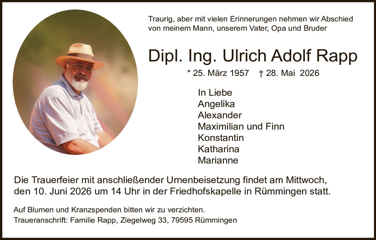 <p>Traurig, aber mit vielen Erinnerungen nehmen wir Abschied von meinem Mann, unserem Vater, Opa und Bruder</p>

<p><strong>Dipl. Ing. Ulrich Adolf Rapp</strong><br>
* 25. März 1957   † 28. Mai 2026</p>

<p>In Liebe<br>
Angelika<br>
Alexander<br>
Maximilian und Finn<br>
Konstantin<br>
Katharina<br>
Marianne</p>

<p>Die Trauerfeier mit anschließender Urnenbeisetzung findet am Mittwoch, den 10. Juni 2026 um 14 Uhr in der Friedhofskapelle in Rümmingen statt.</p>

<p>Auf Blumen und Kranzspenden bitten wir zu verzichten.<br>
Traueranschrift: Familie Rapp, Ziegelweg 33, 79595 Rümmingen</p>