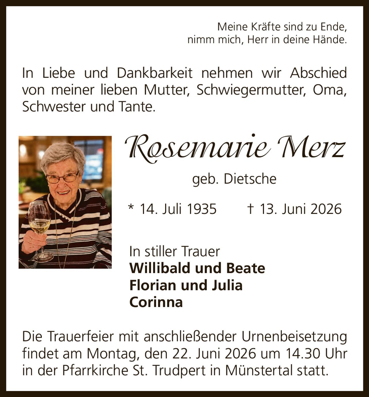 <p><i>Meine Kräfte sind zu Ende, nimm mich, Herr in deine Hände.</i></p><p>In Liebe und Dankbarkeit nehmen wir Abschied von meiner lieben Mutter, Schwiegermutter, Oma, Schwester und Tante.</p><p><strong>Rosemarie Merz</strong> geb. Dietsche</p><p>* 14. Juli 1935 † 13. Juni 2026</p><p>In stiller Trauer<br><strong>Willibald und Beate</strong><br><strong>Florian und Julia</strong><br><strong>Corinna</strong></p><p>Die Trauerfeier mit anschließender Urnenbeisetzung findet am Montag, den 22. Juni 2026 um 14.30 Uhr in der Pfarrkirche St. Trudpert in Münstertal statt.</p>
