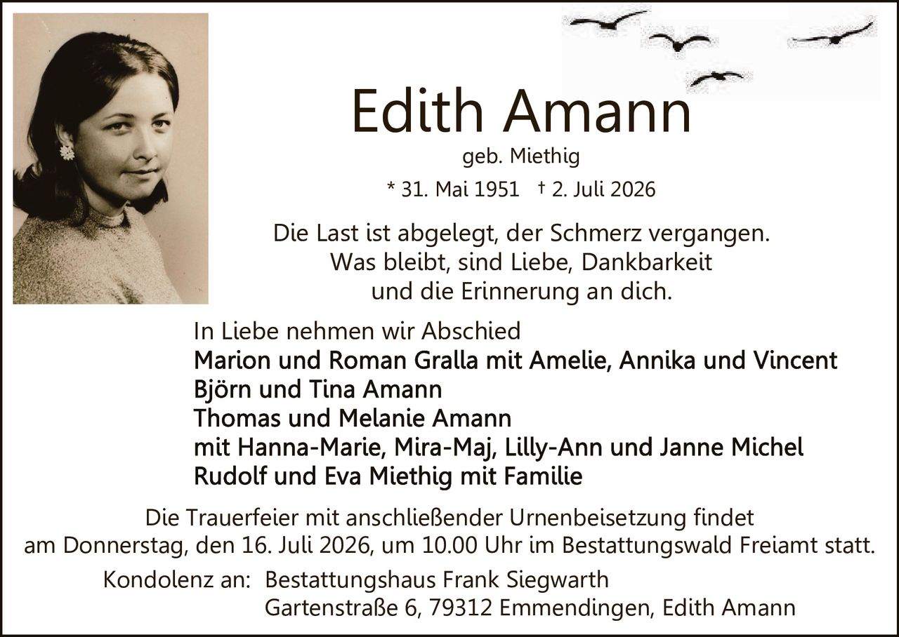 <p>Edith Amann<br/>geb. Miethig<br/>* 31. Mai 1951 † 2. Juli 2026</p><p>Die Last ist abgelegt, der Schmerz vergangen.<br/>Was bleibt, sind Liebe, Dankbarkeit<br/>und die Erinnerung an dich.</p><p>In Liebe nehmen wir Abschied<br/>Marion und Roman Gralla mit Amelie, Annika und Vincent<br/>Björn und Tina Amann<br/>Thomas und Melanie Amann<br/>mit Hanna-Marie, Mira-Maj, Lilly-Ann und Janne Michel<br/>Rudolf und Eva Miethig mit Familie</p><p>Die Trauerfeier mit anschließender Urnenbeisetzung findet<br/>am Donnerstag, den 16. Juli 2026, um 10.00 Uhr im Bestattungswald Freiamt statt.</p><p>Kondolenz an: Bestattungshaus Frank Siegwarth<br/>Gartenstraße 6, 79312 Emmendingen, Edith Amann</p>