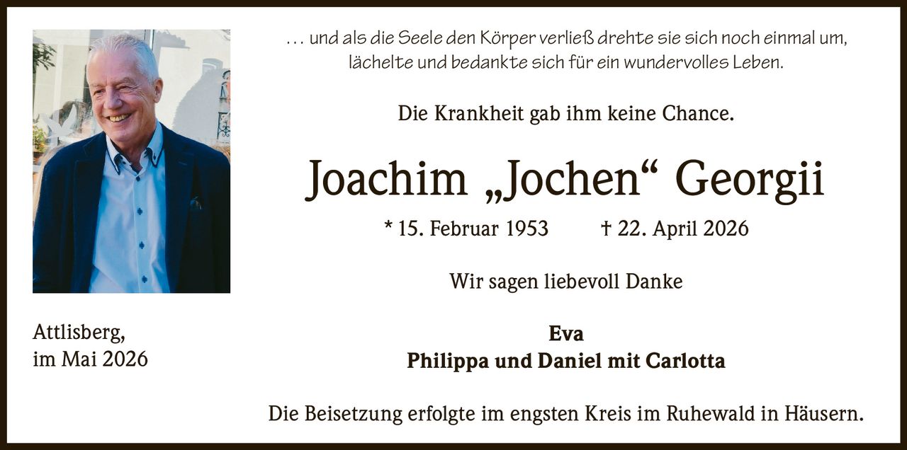 <p>… und als die Seele den Körper verließ drehte sie sich noch einmal um,<br>lächelte und bedankte sich für ein wundervolles Leben.</p><p>Die Krankheit gab ihm keine Chance.</p><p><strong>Joachim „Jochen“ Georgii</strong><br>* 15. Februar 1953 † 22. April 2026</p><p>Wir sagen liebevoll Danke<br><strong>Eva</strong><br><strong>Philippa und Daniel mit Carlotta</strong></p><p>Die Beisetzung erfolgte im engsten Kreis im Ruhewald in Häusern.</p><p>Attlisberg,<br>im Mai 2026</p>