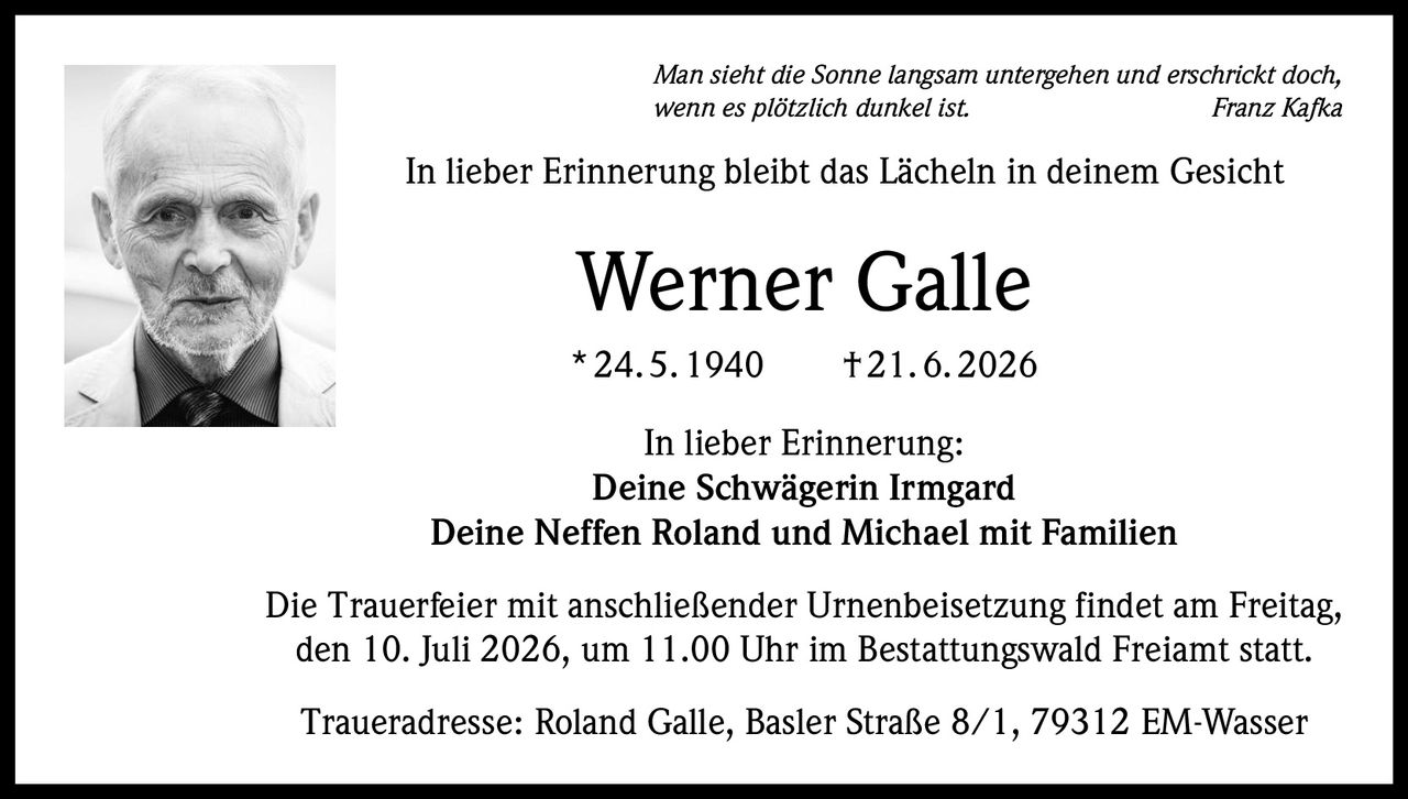 <p><i>Man sieht die Sonne langsam untergehen und erschrickt doch, wenn es plötzlich dunkel ist.</i> <strong>Franz Kafka</strong></p>

<p><strong>In lieber Erinnerung bleibt das Lächeln in deinem Gesicht</strong></p>

<p><strong>Werner Galle</strong><br>* 24. 5. 1940 † 21. 6. 2026</p>

<p><strong>In lieber Erinnerung:</strong><br>Deine Schwägerin Irmgard<br>Deine Neffen Roland und Michael mit Familien</p>

<p>Die Trauerfeier mit anschließender Urnenbeisetzung findet am Freitag, den 10. Juli 2026, um 11.00 Uhr im Bestattungswald Freiamt statt.</p>

<p>Traueradresse: Roland Galle, Basler Straße 8/1, 79312 EM-Wasser</p>