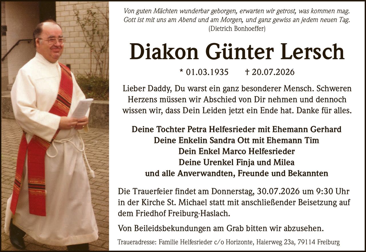 <p><i>Von guten Mächten wunderbar geborgen, erwarten wir getrost, was kommen mag.<br>Gott ist mit uns am Abend und am Morgen, und ganz gewiss an jedem neuen Tag.<br>(Dietrich Bonhoeffer)</i></p>

<p>Lieber Daddy, Du warst ein ganz besonderer Mensch. Schweren Herzens müssen wir Abschied von Dir nehmen und dennoch wissen wir, dass Dein Leiden jetzt ein Ende hat. Danke für alles.</p>

<p><strong>Diakon Günter Lersch</strong><br>* 01.03.1935 † 20.07.2026</p>

<p>Deine Tochter Petra Helfesrieder mit Ehemann Gerhard<br>Deine Enkelin Sandra Ott mit Ehemann Tim<br>Dein Enkel Marco Helfesrieder<br>Deine Urenkel Finja und Milea<br>und alle Anverwandten, Freunde und Bekannten</p>

<p>Die Trauerfeier findet am Donnerstag, 30.07.2026 um 9:30 Uhr in der Kirche St. Michael statt mit anschließender Beisetzung auf dem Friedhof Freiburg-Haslach.</p>

<p>Von Beileidsbekundungen am Grab bitten wir abzusehen.</p>

<p>Traueradresse: Familie Helfesrieder c/o Horizonte, Haierweg 23a, 79114 Freiburg</p>