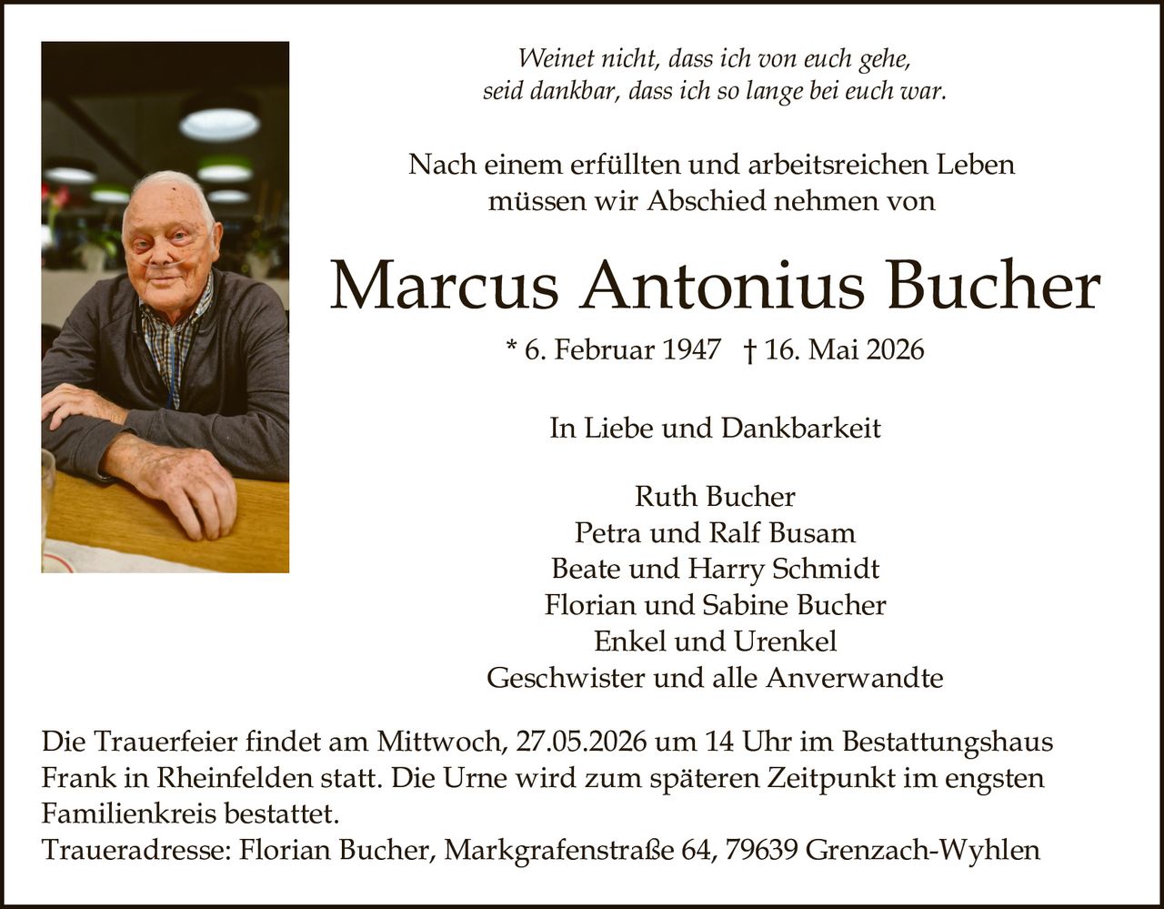 <p><i>Weinet nicht, dass ich von euch gehe,<br>seid dankbar, dass ich so lange bei euch war.</i></p><p>Nach einem erfüllten und arbeitsreichen Leben<br>müssen wir Abschied nehmen von</p><p><strong>Marcus Antonius Bucher</strong><br>* 6. Februar 1947 † 16. Mai 2026</p><p>In Liebe und Dankbarkeit</p><p>Ruth Bucher<br>Petra und Ralf Busam<br>Beate und Harry Schmidt<br>Florian und Sabine Bucher<br>Enkel und Urenkel<br>Geschwister und alle Anverwandte</p><p>Die Trauerfeier findet am Mittwoch, 27.05.2026 um 14 Uhr im Bestattungshaus<br>Frank in Rheinfelden statt. Die Urne wird zum späteren Zeitpunkt im engsten<br>Familienkreis bestattet.<br>Traueradresse: Florian Bucher, Markgrafenstraße 64, 79639 Grenzach-Wyhlen</p>