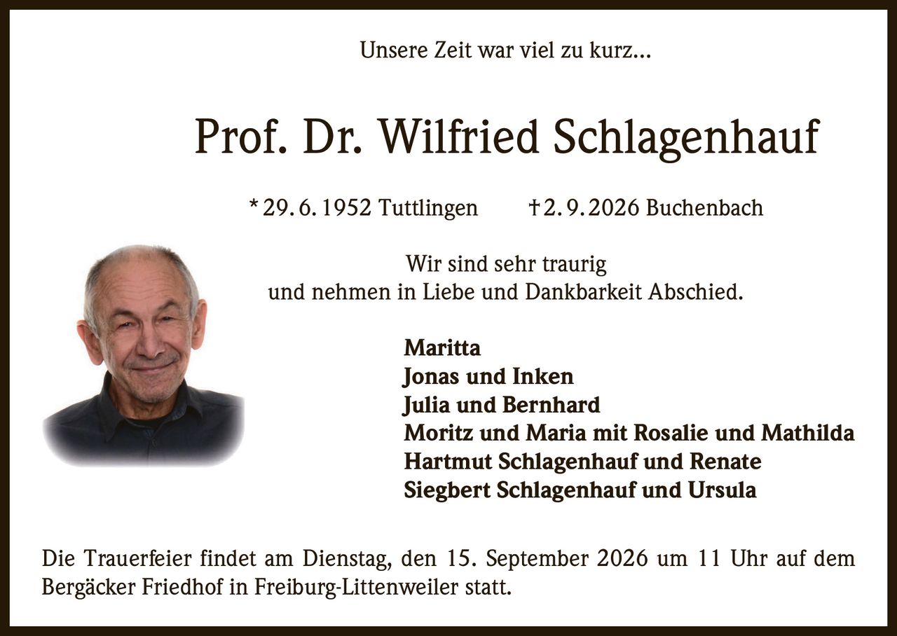 <p><i>Unsere Zeit war viel zu kurz...</i></p>
<p><strong>Prof. Dr. Wilfried Schlagenhauf</strong></p>
<p>* 29. 6. 1952 Tuttlingen     † 2. 9. 2026 Buchenbach</p>
<p>Wir sind sehr traurig <br />und nehmen in Liebe und Dankbarkeit Abschied.</p>
<p><strong>Maritta</strong><br />
<strong>Jonas und Inken</strong><br />
<strong>Julia und Bernhard</strong><br />
<strong>Moritz und Maria mit Rosalie und Mathilda</strong><br />
<strong>Hartmut Schlagenhauf und Renate</strong><br />
<strong>Siegbert Schlagenhauf und Ursula</strong></p>
<p>Die Trauerfeier findet am Dienstag, den 15. September 2026 um 11 Uhr auf dem Bergäcker Friedhof in Freiburg-Littenweiler statt.</p>