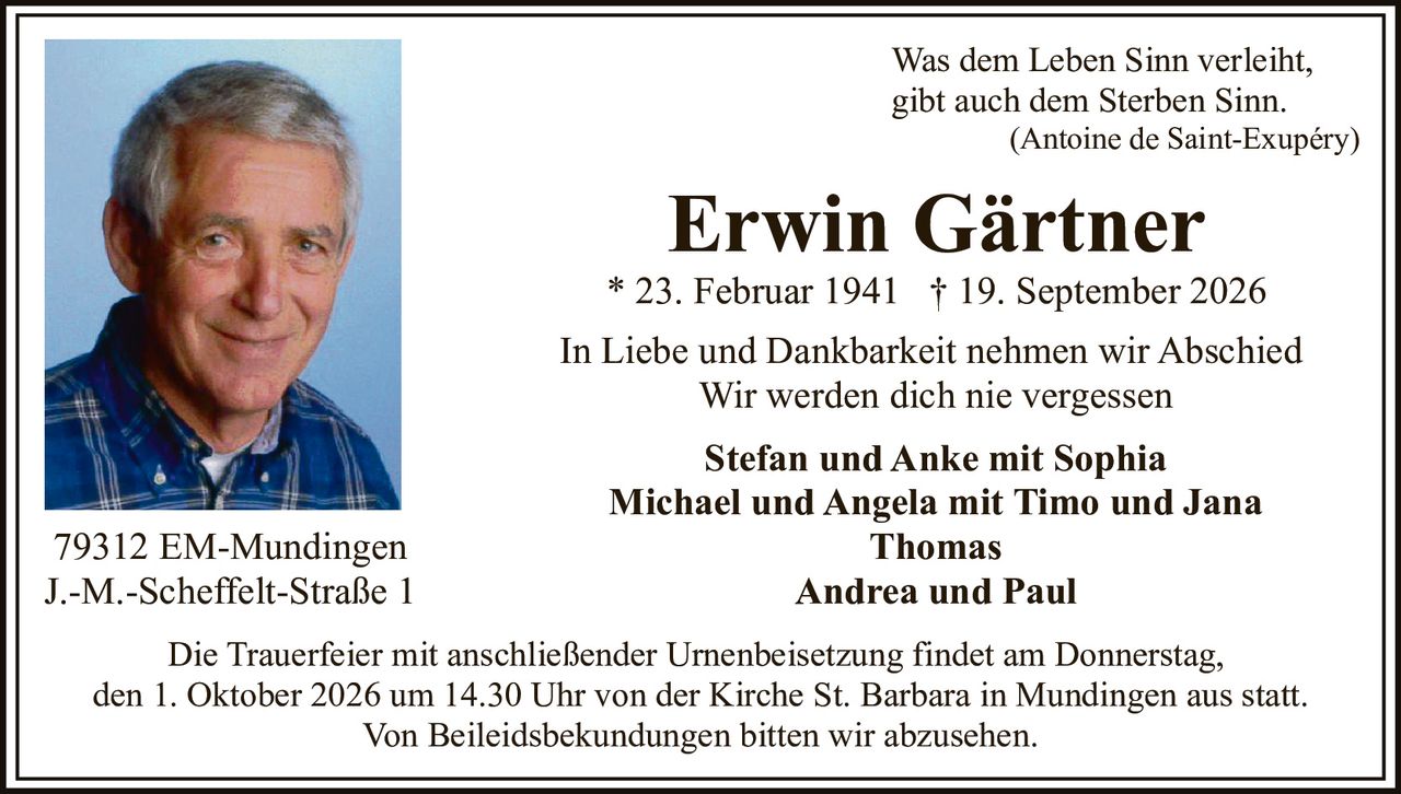 <p>Was dem Leben Sinn verleiht,<br>gibt auch dem Sterben Sinn.<br>(Antoine de Saint-Exupéry)</p><p><strong>Erwin Gärtner</strong><br>* 23. Februar 1941  † 19. September 2026</p><p>In Liebe und Dankbarkeit nehmen wir Abschied<br>Wir werden dich nie vergessen</p><p><strong>Stefan und Anke mit Sophia</strong><br><strong>Michael und Angela mit Timo und Jana</strong><br><strong>Thomas</strong><br><strong>Andrea und Paul</strong></p><p>79312 EM-Mundingen<br>J.-M.-Scheffelt-Straße 1</p><p>Die Trauerfeier mit anschließender Urnenbeisetzung findet am Donnerstag,<br>den 1. Oktober 2026 um 14.30 Uhr von der Kirche St. Barbara in Mundingen aus statt.<br>Von Beileidsbekundungen bitten wir abzusehen.</p>