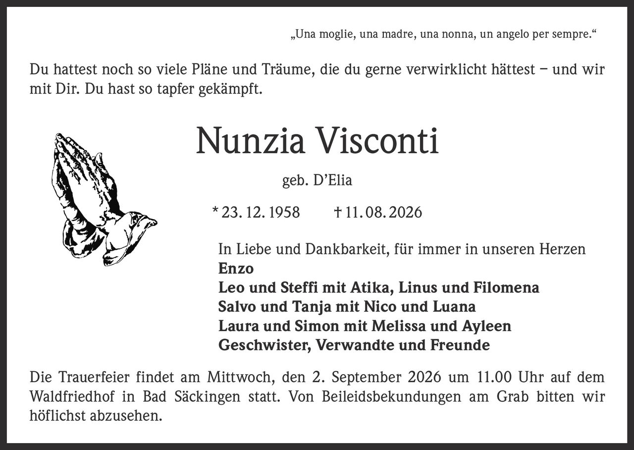 <p>„Una moglie, una madre, una nonna, un angelo per sempre."</p>

<p>Du hattest noch so viele Pläne und Träume, die du gerne verwirklicht hättest – und wir mit Dir. Du hast so tapfer gekämpft.</p>

<p><strong>Nunzia Visconti</strong><br>geb. D'Elia<br>* 23. 12. 1958 † 11. 08. 2026</p>

<p>In Liebe und Dankbarkeit, für immer in unseren Herzen<br>
<strong>Enzo</strong><br>
<strong>Leo und Steffi</strong> mit Atika, Linus und Filomena<br>
<strong>Salvo und Tanja</strong> mit Nico und Luana<br>
<strong>Laura und Simon</strong> mit Melissa und Ayleen<br>
Geschwister, Verwandte und Freunde</p>

<p>Die Trauerfeier findet am Mittwoch, den 2. September 2026 um 11.00 Uhr auf dem Waldfriedhof in Bad Säckingen statt. Von Beileidsbekundungen am Grab bitten wir höflichst abzusehen.</p>