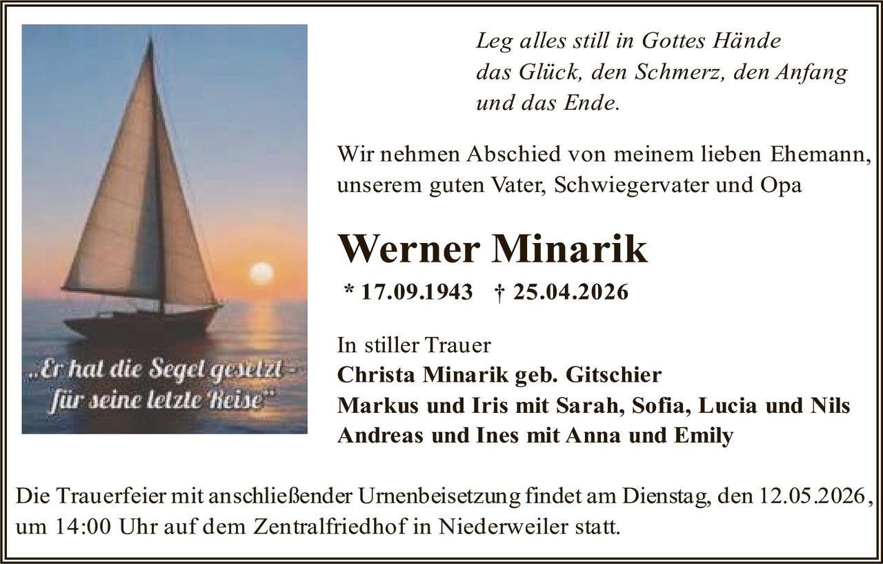 <p>Leg alles still in Gottes Hände<br>das Glück, den Schmerz, den Anfang<br>und das Ende.</p><p>Wir nehmen Abschied von meinem lieben Ehemann,<br>unserem guten Vater, Schwiegervater und Opa</p><p><strong>Werner Minarik</strong><br>* 17.09.1943 † 25.04.2026</p><p>In stiller Trauer<br>Christa Minarik geb. Gitschier<br>Markus und Iris mit Sarah, Sofia, Lucia und Nils<br>Andreas und Ines mit Anna und Emily</p><p>Die Trauerfeier mit anschließender Urnenbeisetzung findet am Dienstag, den 12.05.2026,<br>um 14:00 Uhr auf dem Zentralfriedhof in Niederweiler statt.</p><p><em>..Er hat die Segel gesetzt<br>für seine letzte Reise</em></p>