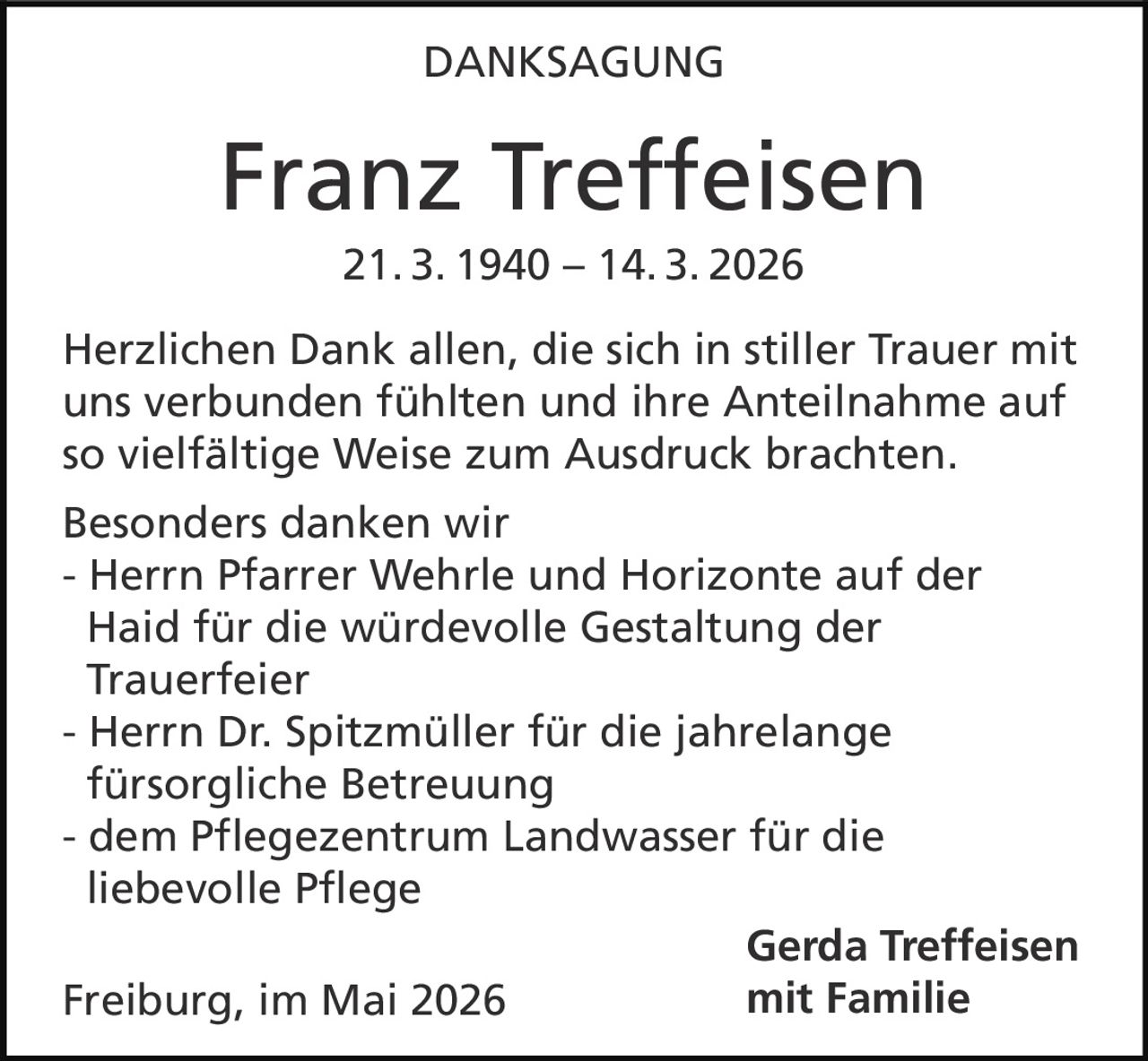 <p>DANKSAGUNG</p><p><strong>Franz Treffeisen</strong><br>21. 3. 1940 – 14. 3. 2026</p><p>Herzlichen Dank allen, die sich in stiller Trauer mit uns verbunden fühlten und ihre Anteilnahme auf so vielfältige Weise zum Ausdruck brachten.</p><p>Besonders danken wir<br>- Herrn Pfarrer Wehrle und Horizonte auf der Haid für die würdevolle Gestaltung der Trauerfeier<br>- Herrn Dr. Spitzmüller für die jahrelange fürsorgliche Betreuung<br>- dem Pflegezentrum Landwasser für die liebevolle Pflege</p><p>Freiburg, im Mai 2026</p><p><strong>Gerda Treffeisen mit Familie</strong></p>