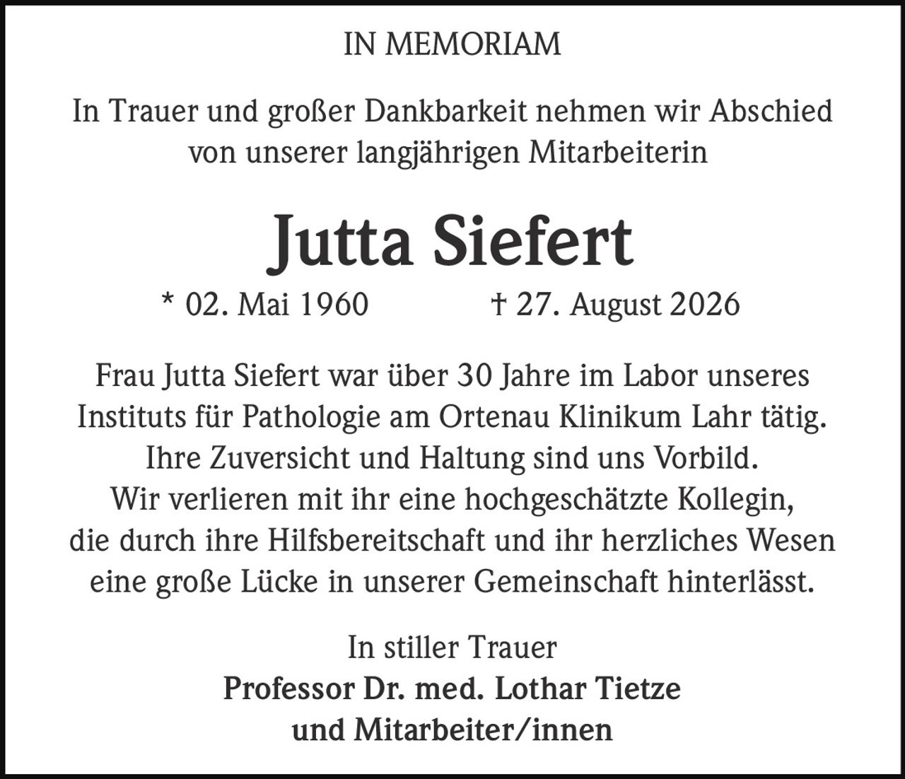 <p><strong>IN MEMORIAM</strong></p>

<p>In Trauer und großer Dankbarkeit nehmen wir Abschied von unserer langjährigen Mitarbeiterin</p>

<p><strong>Jutta Siefert</strong><br/>
* 02. Mai 1960  † 27. August 2026</p>

<p>Frau Jutta Siefert war über 30 Jahre im Labor unseres Instituts für Pathologie am Ortenau Klinikum Lahr tätig. Ihre Zuversicht und Haltung sind uns Vorbild. Wir verlieren mit ihr eine hochgeschätzte Kollegin, die durch ihre Hilfsbereitschaft und ihr herzliches Wesen eine große Lücke in unserer Gemeinschaft hinterlässt.</p>

<p>In stiller Trauer<br/>
<strong>Professor Dr. med. Lothar Tietze</strong><br/>
und Mitarbeiter/innen</p>