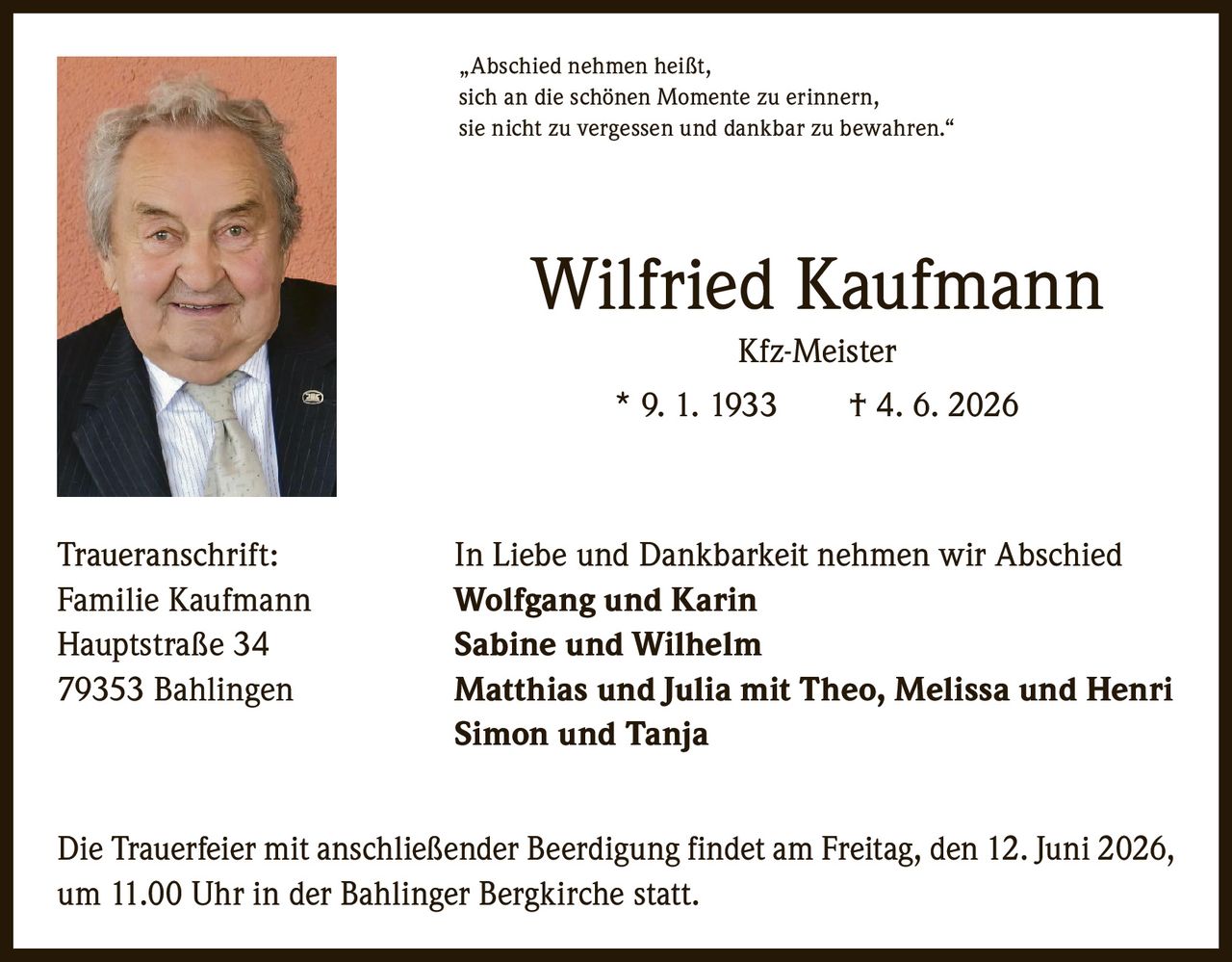 <p>„Abschied nehmen heißt, sich an die schönen Momente zu erinnern, sie nicht zu vergessen und dankbar zu bewahren."</p>

<p><strong>Wilfried Kaufmann</strong><br>Kfz-Meister<br>* 9. 1. 1933 † 4. 6. 2026</p>

<p><strong>Traueranschrift:</strong><br>In Liebe und Dankbarkeit nehmen wir Abschied<br><strong>Familie Kaufmann</strong><br><strong>Wolfgang und Karin</strong><br>Hauptstraße 34<br><strong>Sabine und Wilhelm</strong><br>79353 Bahlingen<br><strong>Matthias und Julia mit Theo, Melissa und Henri</strong><br><strong>Simon und Tanja</strong></p>

<p>Die Trauerfeier mit anschließender Beerdigung findet am Freitag, den 12. Juni 2026, um 11.00 Uhr in der Bahlinger Bergkirche statt.</p>