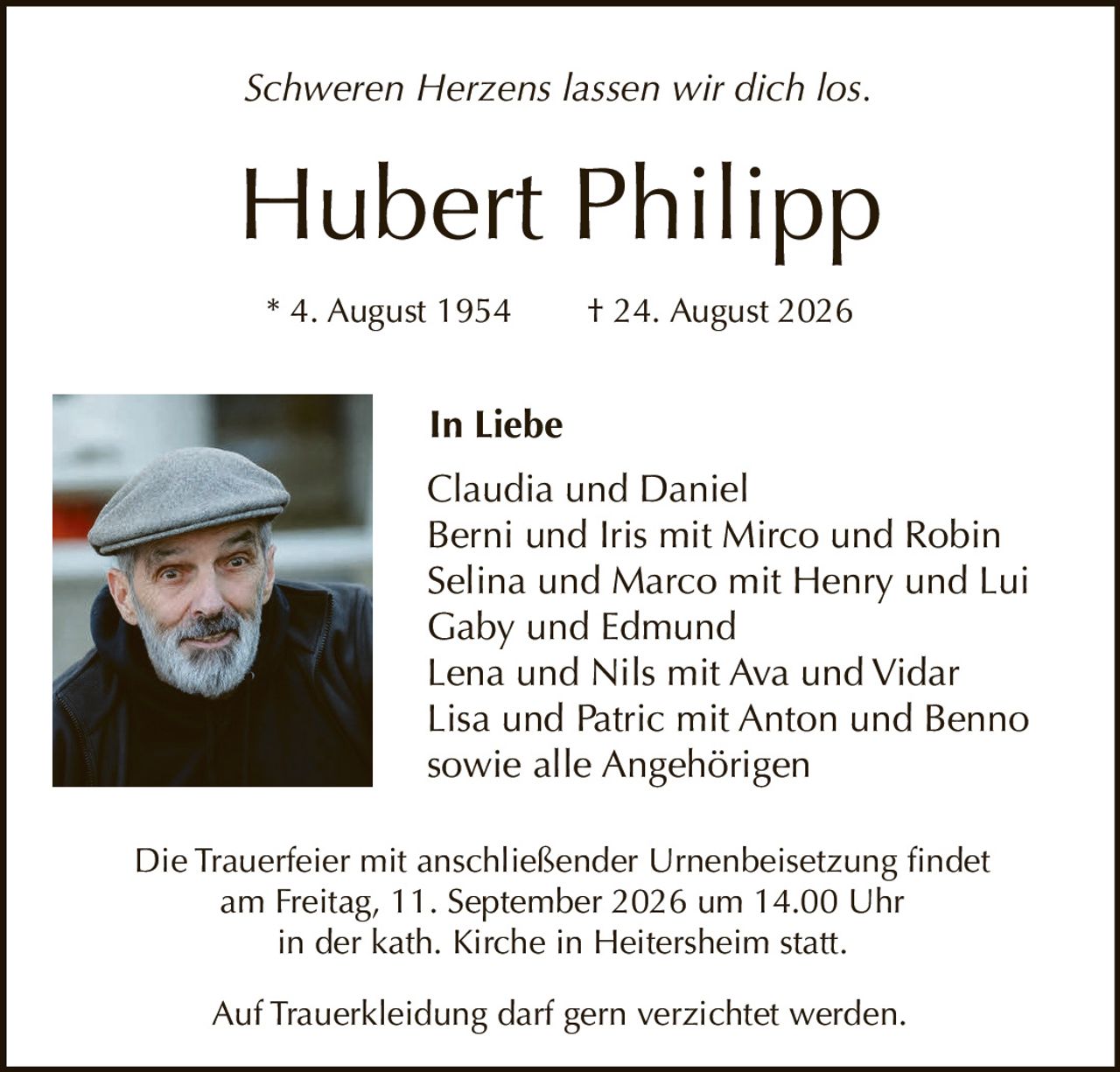 <p><i>Schweren Herzens lassen wir dich los.</i></p>

<p><strong>Hubert Philipp</strong></p>

<p>* 4. August 1954       † 24. August 2026</p>

<p><strong>In Liebe</strong></p>

<p>Claudia und Daniel<br>
Berni und Iris mit Mirco und Robin<br>
Selina und Marco mit Henry und Lui<br>
Gaby und Edmund<br>
Lena und Nils mit Ava und Vidar<br>
Lisa und Patric mit Anton und Benno<br>
sowie alle Angehörigen</p>

<p>Die Trauerfeier mit anschließender Urnenbeisetzung findet<br>
am Freitag, 11. September 2026 um 14.00 Uhr<br>
in der kath. Kirche in Heitersheim statt.</p>

<p>Auf Trauerkleidung darf gern verzichtet werden.</p>