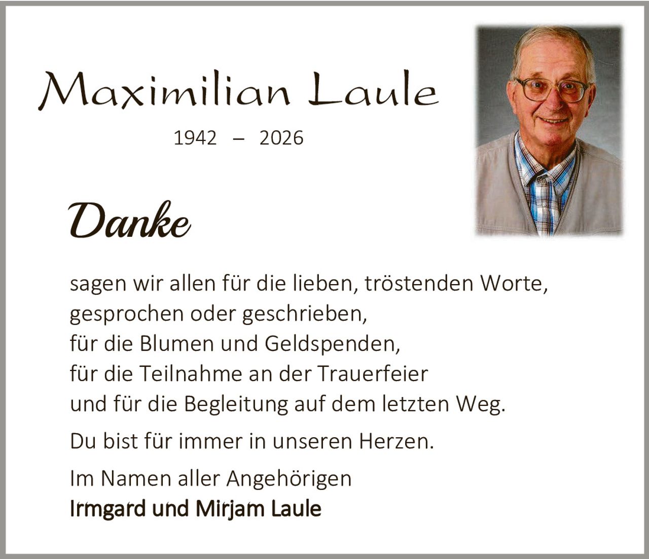 <p><strong>Maximilian Laule</strong></p>
<p>1942 – 2026</p>
<p><i>Danke</i></p>
<p>sagen wir allen für die lieben, tröstenden Worte, gesprochen oder geschrieben,<br>für die Blumen und Geldspenden,<br>für die Teilnahme an der Trauerfeier und für die Begleitung auf dem letzten Weg.</p>
<p>Du bist für immer in unseren Herzen.</p>
<p>Im Namen aller Angehörigen<br><strong>Irmgard und Mirjam Laule</strong></p>