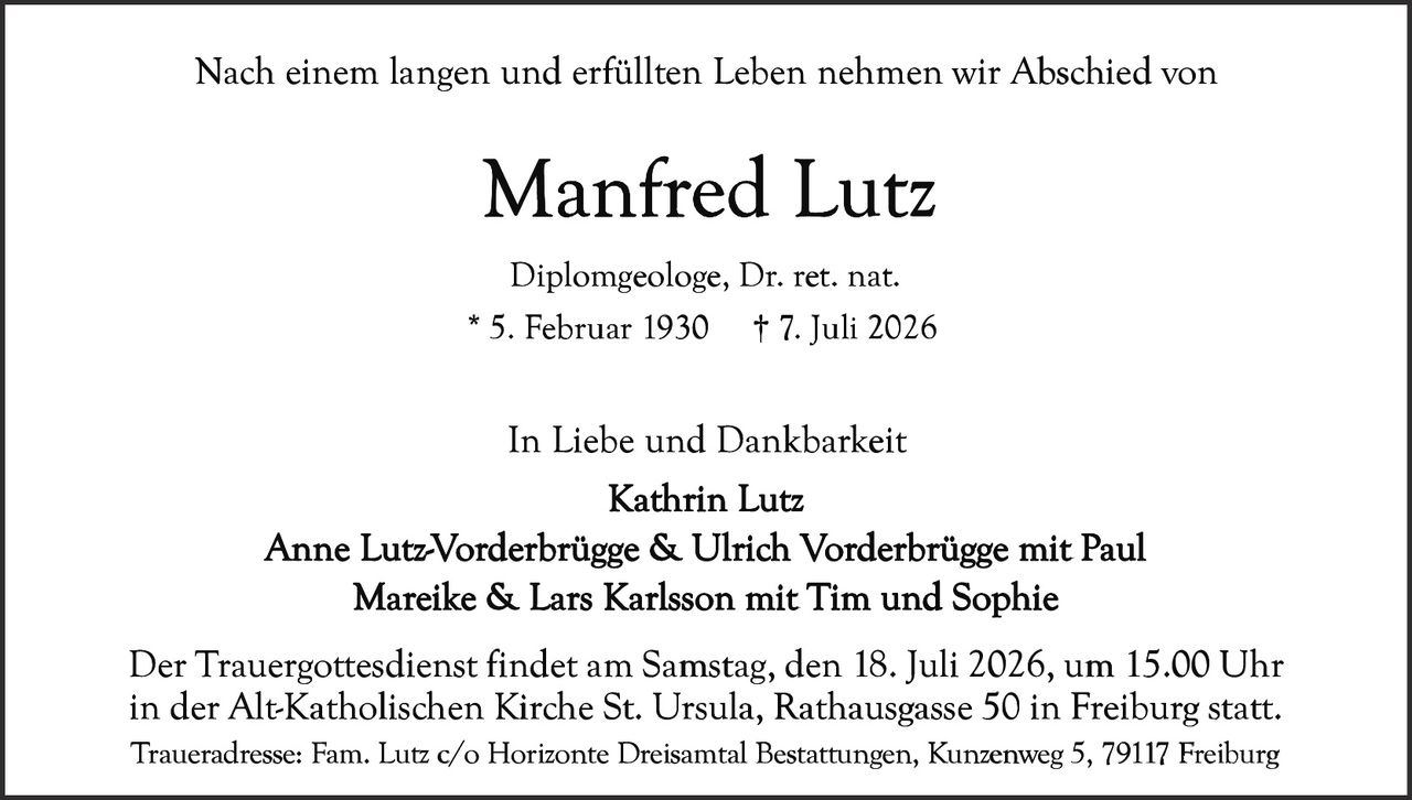 <p>Nach einem langen und erfüllten Leben nehmen wir Abschied von</p>

<p><strong>Manfred Lutz</strong></p>

<p>Diplomgeologe, Dr. ret. nat.<br>
* 5. Februar 1930 † 7. Juli 2026</p>

<p>In Liebe und Dankbarkeit<br>
Kathrin Lutz<br>
Anne Lutz-Vorderbrügge & Ulrich Vorderbrügge mit Paul<br>
Mareike & Lars Karlsson mit Tim und Sophie</p>

<p>Der Trauergottesdienst findet am Samstag, den 18. Juli 2026, um 15.00 Uhr in der Alt-Katholischen Kirche St. Ursula, Rathausgasse 50 in Freiburg statt.</p>

<p>Traueradresse: Fam. Lutz c/o Horizonte Dreisamtal Bestattungen, Kunzenweg 5, 79117 Freiburg</p>