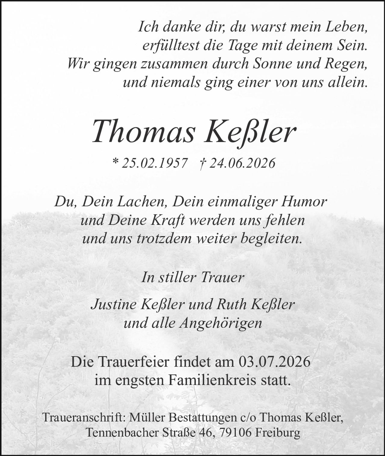<p><i>Du, Dein Lachen, Dein einmaliger Humor und Deine Kraft werden uns fehlen und uns trotzdem weiter begleiten.</i></p>

<p><strong>Thomas Keßler</strong><br>* 25.02.1957 † 24.06.2026</p>

<p><i>Ich danke dir, du warst mein Leben,<br>erfülltest die Tage mit deinem Sein.<br>Wir gingen zusammen durch Sonne und Regen,<br>und niemals ging einer von uns allein.</i></p>

<p>Die Trauerfeier findet am 03.07.2026 im engsten Familienkreis statt.</p>

<p><strong>Justine Keßler und Ruth Keßler<br>und alle Angehörigen</strong></p>

<p><i>In stiller Trauer</i></p>

<p>Traueranschrift: Müller Bestattungen c/o Thomas Keßler, Tennenbacher Straße 46, 79106 Freiburg</p>