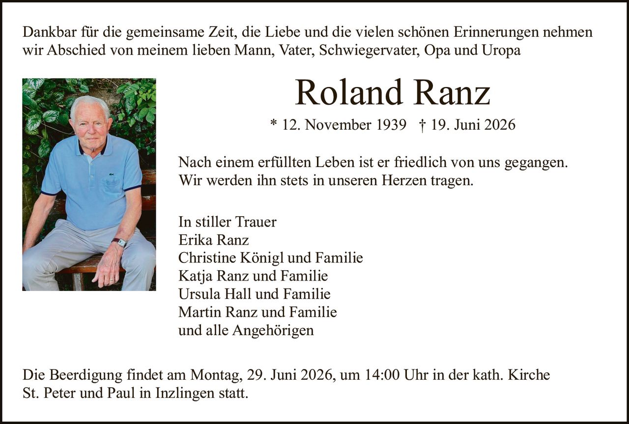 <p>Dankbar für die gemeinsame Zeit, die Liebe und die vielen schönen Erinnerungen nehmen wir Abschied von meinem lieben Mann, Vater, Schwiegervater, Opa und Uropa</p>

<p><strong>Roland Ranz</strong><br>
* 12. November 1939 † 19. Juni 2026</p>

<p>Nach einem erfüllten Leben ist er friedlich von uns gegangen.<br>
Wir werden ihn stets in unseren Herzen tragen.</p>

<p>In stiller Trauer<br>
Erika Ranz<br>
Christine Königl und Familie<br>
Katja Ranz und Familie<br>
Ursula Hall und Familie<br>
Martin Ranz und Familie<br>
und alle Angehörigen</p>

<p>Die Beerdigung findet am Montag, 29. Juni 2026, um 14:00 Uhr in der kath. Kirche St. Peter und Paul in Inzlingen statt.</p>