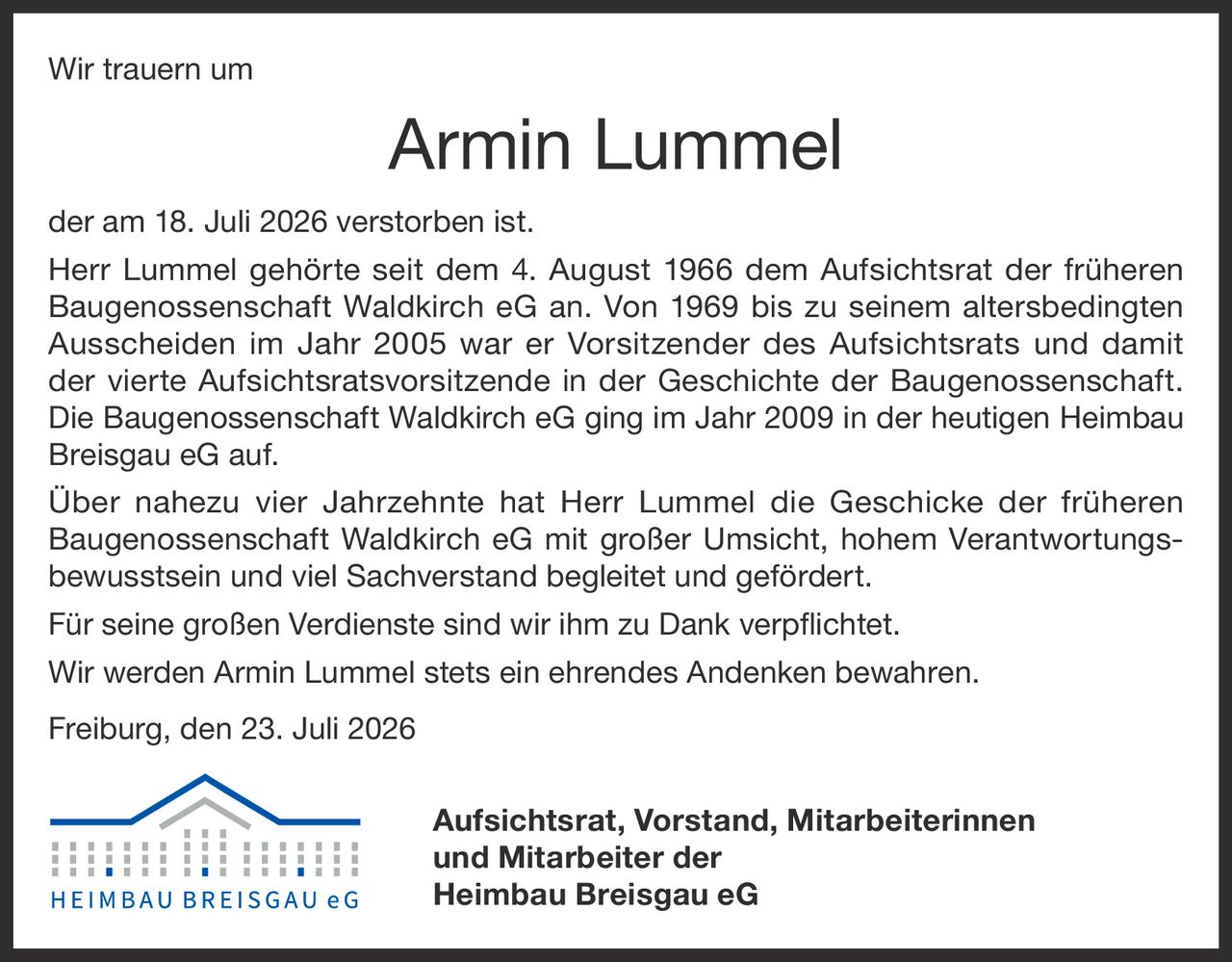 <p>Wir trauern um</p>

<p><strong>Armin Lummel</strong></p>

<p>der am 18. Juli 2026 verstorben ist.</p>

<p>Herr Lummel gehörte seit dem 4. August 1966 dem Aufsichtsrat der früheren Baugenossenschaft Waldkirch eG an. Von 1969 bis zu seinem altersbedingten Ausscheiden im Jahr 2005 war er Vorsitzender des Aufsichtsrats und damit der vierte Aufsichtsratsvorsitzende in der Geschichte der Baugenossenschaft. Die Baugenossenschaft Waldkirch eG ging im Jahr 2009 in der heutigen Heimbau Breisgau eG auf.</p>

<p>Über nahezu vier Jahrzehnte hat Herr Lummel die Geschicke der früheren Baugenossenschaft Waldkirch eG mit großer Umsicht, hohem Verantwortungsbewusstsein und viel Sachverstand begleitet und gefördert.</p>

<p>Für seine großen Verdienste sind wir ihm zu Dank verpflichtet.</p>

<p>Wir werden Armin Lummel stets ein ehrendes Andenken bewahren.</p>

<p>Freiburg, den 23. Juli 2026</p>

<p><strong>Aufsichtsrat, Vorstand, Mitarbeiterinnen und Mitarbeiter der<br>Heimbau Breisgau eG</strong></p>