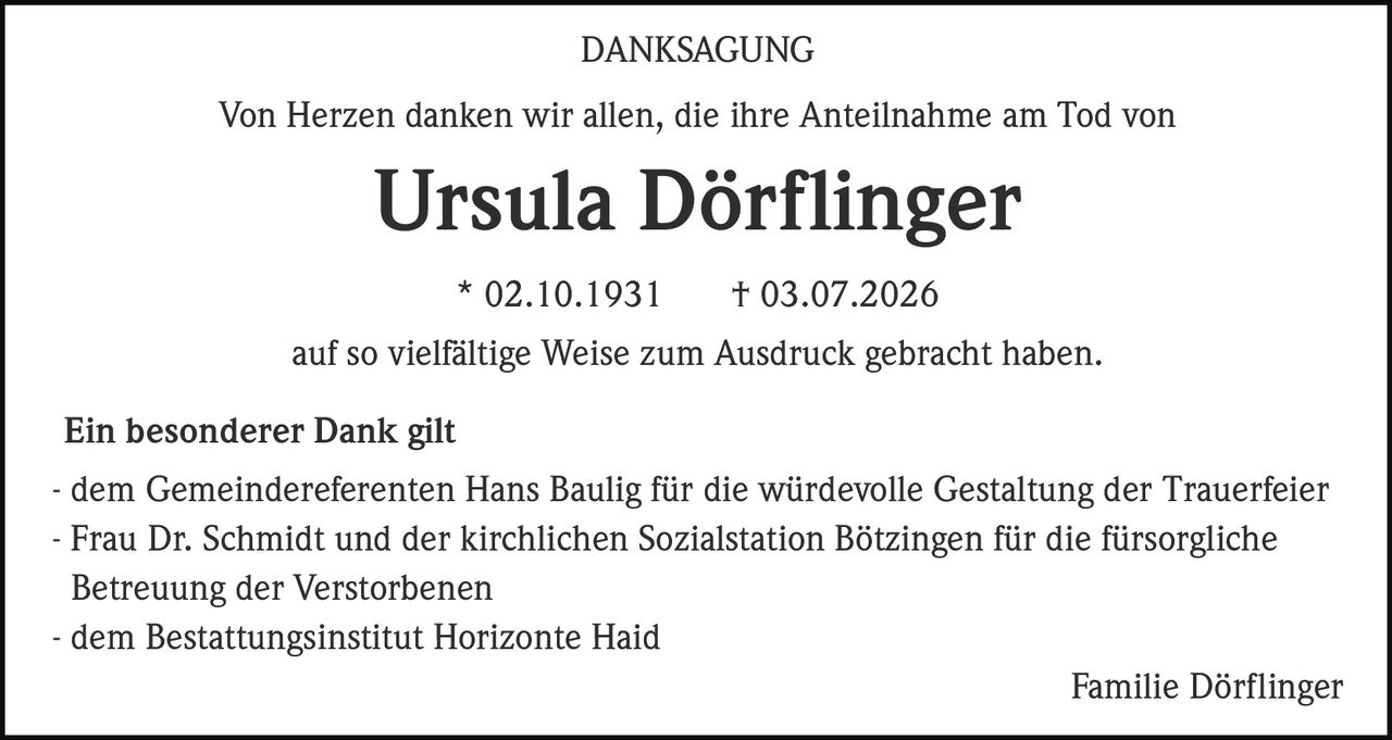 <strong>DANKSAGUNG</strong><br><br><p>Von Herzen danken wir allen, die ihre Anteilnahme am Tod von</p><br><p><strong>Ursula Dörflinger</strong></p><br><p>* 02.10.1931 † 03.07.2026</p><br><p>auf so vielfältige Weise zum Ausdruck gebracht haben.</p><br><br><p><strong>Ein besonderer Dank gilt</strong></p><br><p>- dem Gemeindereferenten Hans Baulig für die würdevolle Gestaltung der Trauerfeier<br>- Frau Dr. Schmidt und der kirchlichen Sozialstation Bötzingen für die fürsorgliche Betreuung der Verstorbenen<br>- dem Bestattungsinstitut Horizonte Haid</p><br><p>Familie Dörflinger</p>