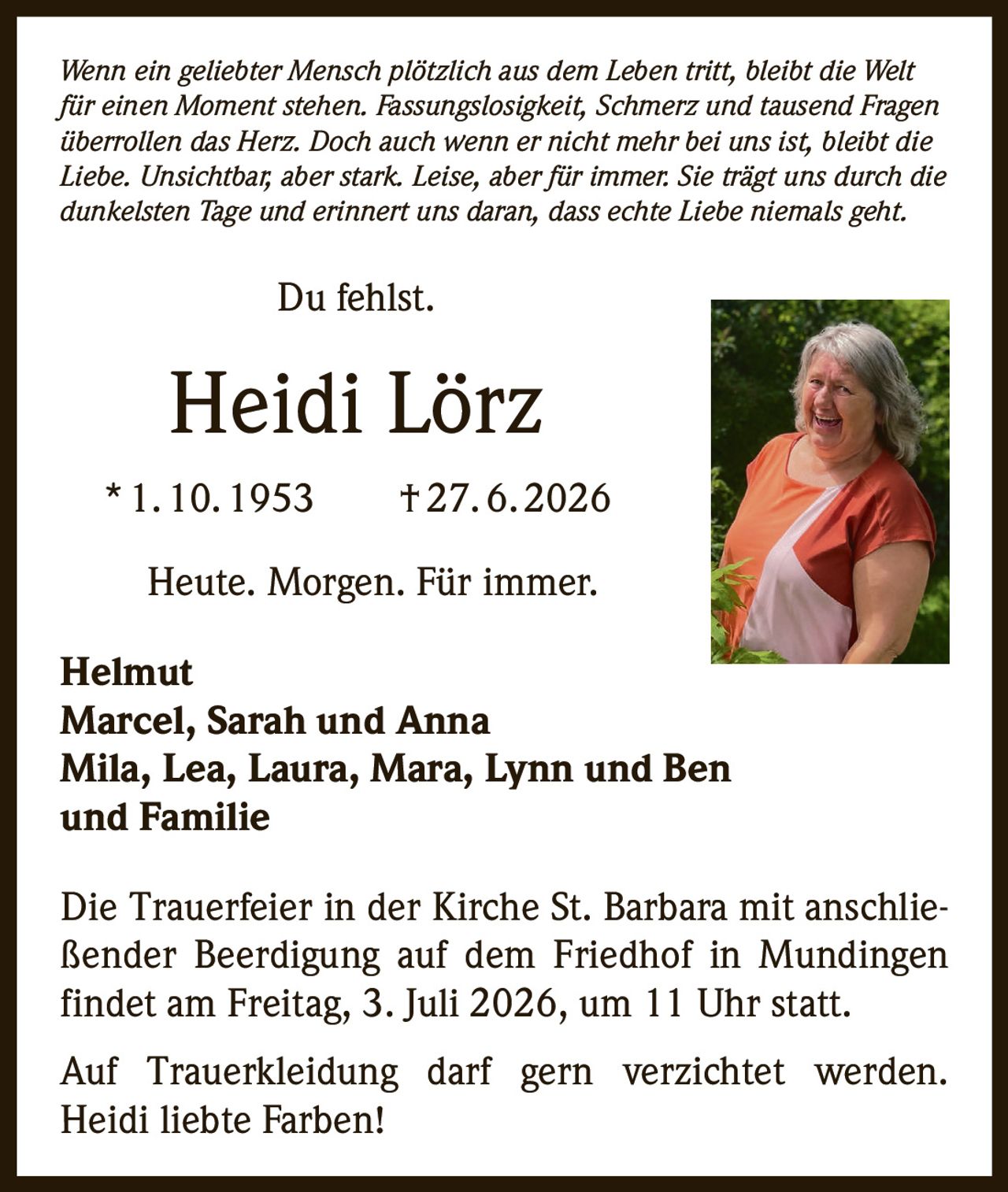 <p><i>Wenn ein geliebter Mensch plötzlich aus dem Leben tritt, bleibt die Welt für einen Moment stehen. Fassungslosigkeit, Schmerz und tausend Fragen überrollen das Herz. Doch auch wenn er nicht mehr bei uns ist, bleibt die Liebe. Unsichtbar, aber stark. Leise, aber für immer. Sie trägt uns durch die dunkelsten Tage und erinnert uns daran, dass echte Liebe niemals geht.</i></p>

<p>Du fehlst.</p>

<p><strong>Heidi Lörz</strong><br>
* 1. 10. 1953 † 27. 6. 2026</p>

<p>Heute. Morgen. Für immer.</p>

<p><strong>Helmut</strong><br>
<strong>Marcel, Sarah und Anna</strong><br>
<strong>Mila, Lea, Laura, Mara, Lynn und Ben</strong><br>
<strong>und Familie</strong></p>

<p>Die Trauerfeier in der Kirche St. Barbara mit anschließender Beerdigung auf dem Friedhof in Mundingen findet am Freitag, 3. Juli 2026, um 11 Uhr statt.</p>

<p>Auf Trauerkleidung darf gern verzichtet werden. Heidi liebte Farben!</p>