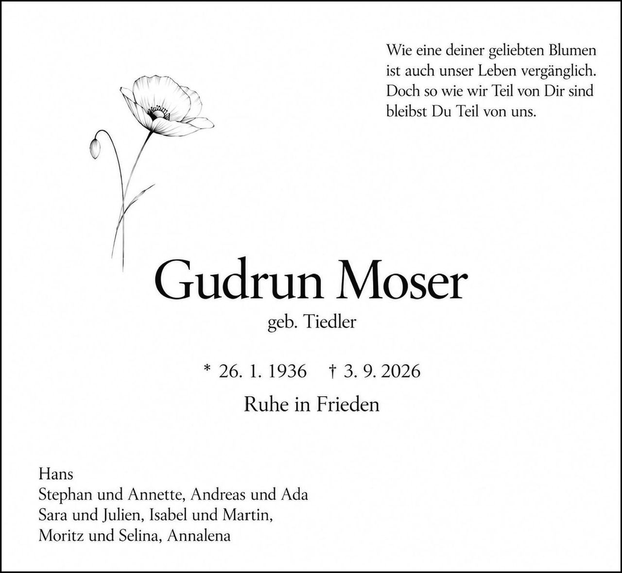 <p>Wie eine deiner geliebten Blumen ist auch unser Leben vergänglich. Doch so wie wir Teil von Dir sind bleibst Du Teil von uns.</p><p><strong>Gudrun Moser</strong><br>geb. Tiedler</p><p>* 26. 1. 1936 † 3. 9. 2026</p><p>Ruhe in Frieden</p><p>Hans<br>Stephan und Annette, Andreas und Ada<br>Sara und Julien, Isabel und Martin,<br>Moritz und Selina, Annalena</p>