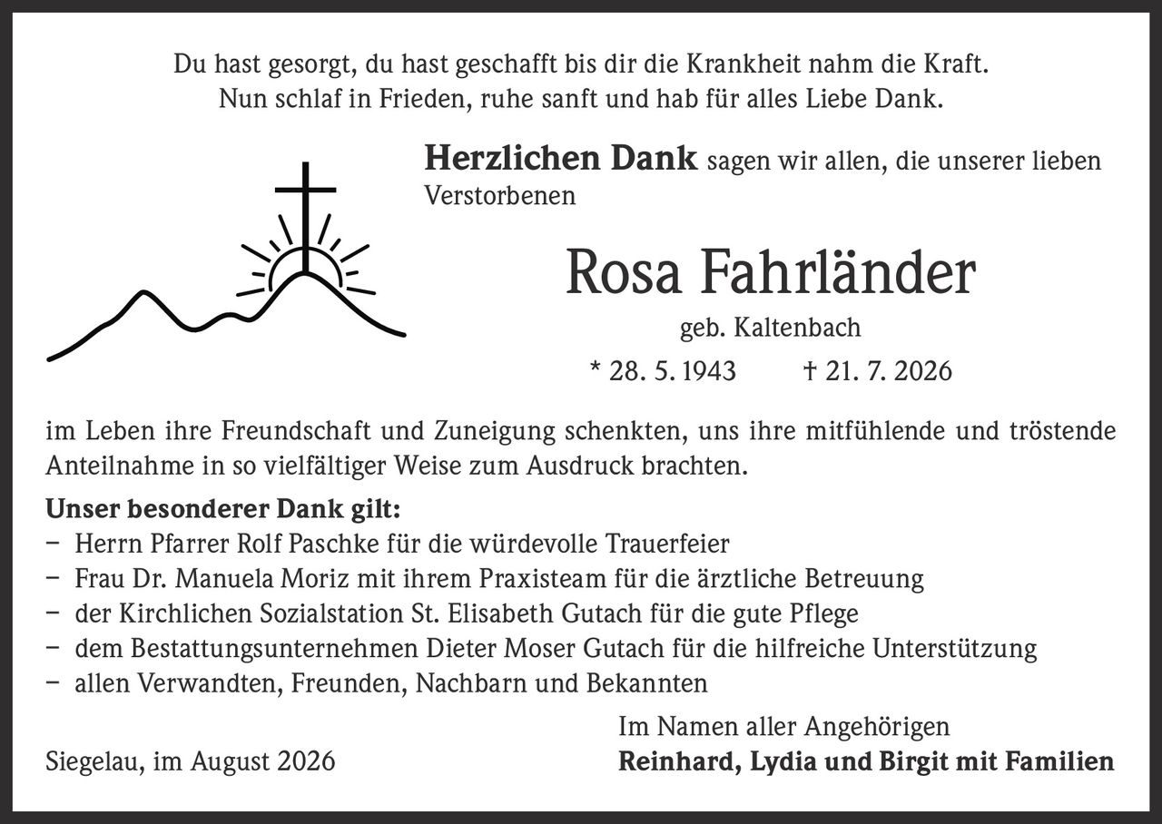 <p>Du hast gesorgt, du hast geschafft bis dir die Krankheit nahm die Kraft.<br>Nun schlaf in Frieden, ruhe sanft und hab für alles Liebe Dank.</p>

<p><strong>Herzlichen Dank</strong> sagen wir allen, die unserer lieben Verstorbenen</p>

<p><strong>Rosa Fahrländer</strong><br>geb. Kaltenbach<br>* 28. 5. 1943 † 21. 7. 2026</p>

<p>im Leben ihre Freundschaft und Zuneigung schenkten, uns ihre mitfühlende und tröstende Anteilnahme in so vielfältiger Weise zum Ausdruck brachten.</p>

<p><strong>Unser besonderer Dank gilt:</strong><br>– Herrn Pfarrer Rolf Paschke für die würdevolle Trauerfeier<br>– Frau Dr. Manuela Moriz mit ihrem Praxisteam für die ärztliche Betreuung<br>– der Kirchlichen Sozialstation St. Elisabeth Gutach für die gute Pflege<br>– dem Bestattungsunternehmen Dieter Moser Gutach für die hilfreiche Unterstützung<br>– allen Verwandten, Freunden, Nachbarn und Bekannten</p>

<p>Im Namen aller Angehörigen<br>Siegelau, im August 2026 <strong>Reinhard, Lydia und Birgit mit Familien</strong></p>