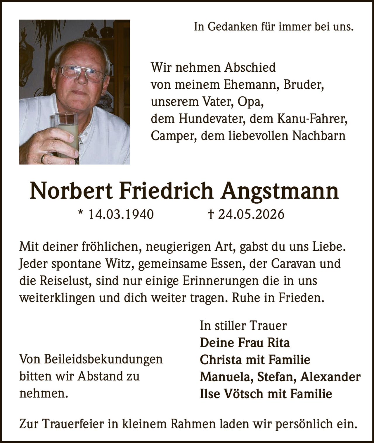 <p>In Gedanken für immer bei uns.</p>

<p>Wir nehmen Abschied von meinem Ehemann, Bruder, unserem Vater, Opa, dem Hundevater, dem Kanu-Fahrer, Camper, dem liebevollen Nachbarn</p>

<p><strong>Norbert Friedrich Angstmann</strong><br>* 14.03.1940 † 24.05.2026</p>

<p>Mit deiner fröhlichen, neugierigen Art, gabst du uns Liebe. Jeder spontane Witz, gemeinsame Essen, der Caravan und die Reiselust, sind nur einige Erinnerungen die in uns weiterklingen und dich weiter tragen. Ruhe in Frieden.</p>

<p>In stiller Trauer<br><strong>Deine Frau Rita</strong><br><strong>Christa mit Familie</strong><br>Manuela, Stefan, Alexander<br><strong>Ilse Vötsch mit Familie</strong></p>

<p>Zur Trauerfeier in kleinem Rahmen laden wir persönlich ein.</p>

<p>Von Beileidsbekundungen bitten wir Abstand zu nehmen.</p>