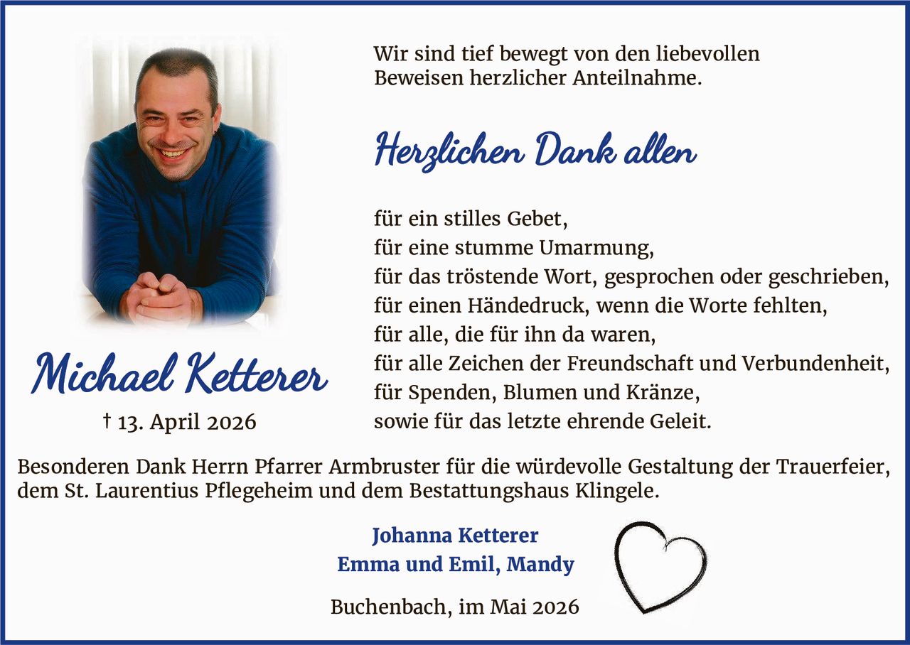 <p>Wir sind tief bewegt von den liebevollen Beweisen herzlicher Anteilnahme.</p><p><strong>Herzlichen Dank allen</strong></p><p>für ein stilles Gebet,<br>für eine stumme Umarmung,<br>für das tröstende Wort, gesprochen oder geschrieben,<br>für einen Händedruck, wenn die Worte fehlten,<br>für alle, die für ihn da waren,<br>für alle Zeichen der Freundschaft und Verbundenheit,<br>für Spenden, Blumen und Kränze,<br>sowie für das letzte ehrende Geleit.</p><p>Besonderen Dank Herrn Pfarrer Armbruster für die würdevolle Gestaltung der Trauerfeier, dem St. Laurentius Pflegeheim und dem Bestattungshaus Klingele.</p><p><strong>Johanna Ketterer</strong><br><strong>Emma und Emil, Mandy</strong></p><p>Buchenbach, im Mai 2026</p>