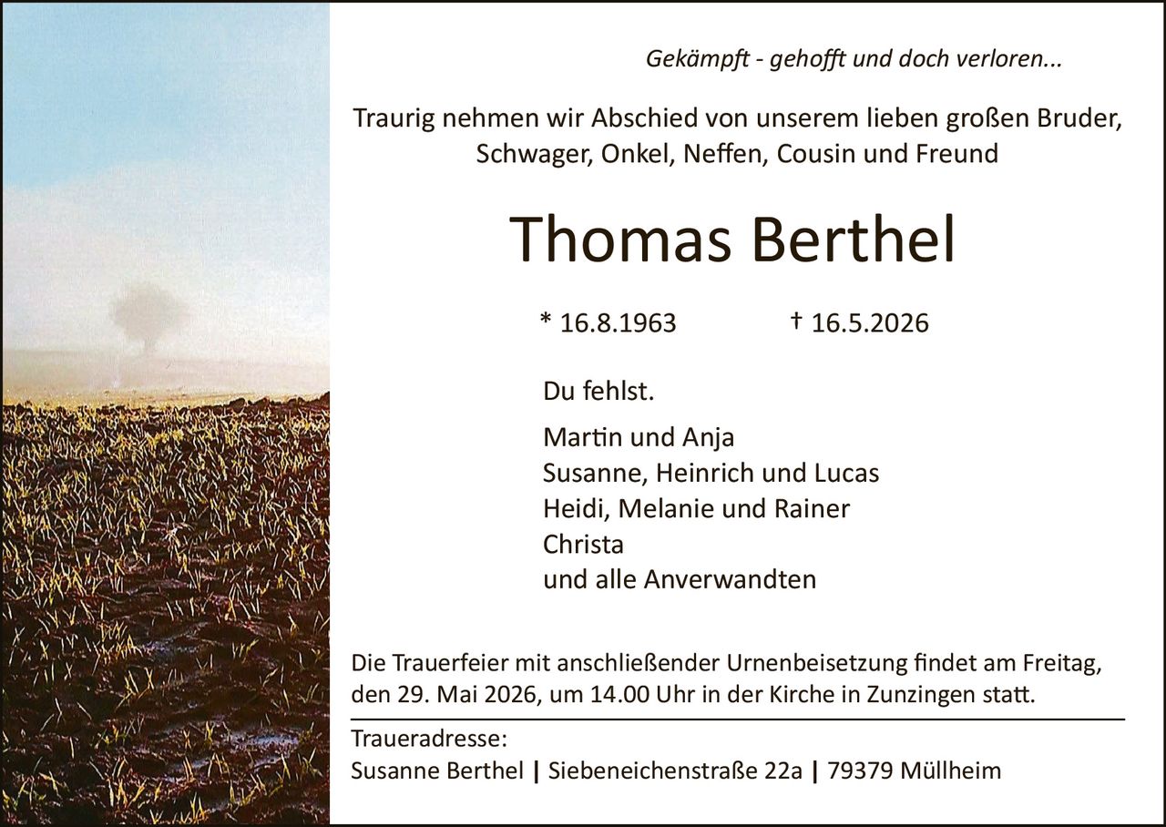 <p><i>Gekämpft - gehofft und doch verloren...</i></p><p>Traurig nehmen wir Abschied von unserem lieben großen Bruder,<br>Schwager, Onkel, Neffen, Cousin und Freund</p><p><strong>Thomas Berthel</strong></p><p>* 16.8.1963 † 16.5.2026</p><p>Du fehlst.<br>Martin und Anja<br>Susanne, Heinrich und Lucas<br>Heidi, Melanie und Rainer<br>Christa<br>und alle Anverwandten</p><p>Die Trauerfeier mit anschließender Urnenbeisetzung findet am Freitag,<br>den 29. Mai 2026, um 14.00 Uhr in der Kirche in Zunzingen statt.</p><p>Traueradresse:<br>Susanne Berthel | Siebeneichenstraße 22a | 79379 Müllheim</p>