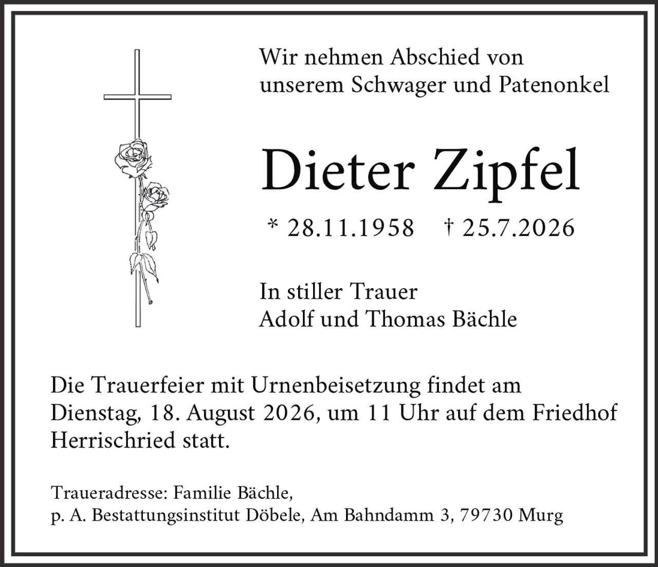 <p>Wir nehmen Abschied von unserem Schwager und Patenonkel</p>

<p><strong>Dieter Zipfel</strong></p>

<p>* 28.11.1958 † 25.7.2026</p>

<p>In stiller Trauer<br>Adolf und Thomas Bächle</p>

<p>Die Trauerfeier mit Urnenbeisetzung findet am Dienstag, 18. August 2026, um 11 Uhr auf dem Friedhof Herrischried statt.</p>

<p>Traueradresse: Familie Bächle,<br>p. A. Bestattungsinstitut Döbele, Am Bahndamm 3, 79730 Murg</p>