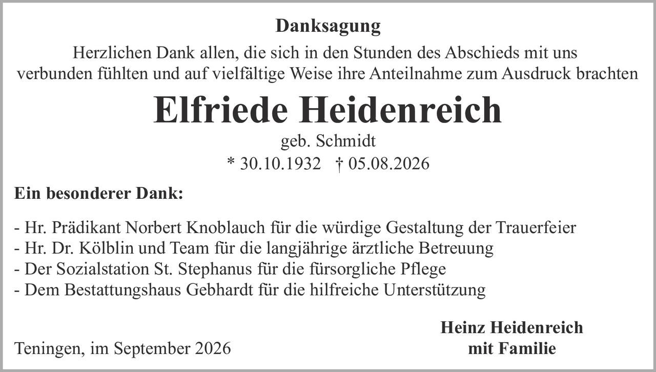 <p><strong>Danksagung</strong></p>

<p>Herzlichen Dank allen, die sich in den Stunden des Abschieds mit uns verbunden fühlten und auf vielfältige Weise ihre Anteilnahme zum Ausdruck brachten</p>

<p><strong>Elfriede Heidenreich</strong><br/>geb. Schmidt<br/>* 30.10.1932  † 05.08.2026</p>

<p><strong>Ein besonderer Dank:</strong></p>

<p>- Hr. Prädikant Norbert Knoblauch für die würdige Gestaltung der Trauerfeier<br/>- Hr. Dr. Kölblin und Team für die langjährige ärztliche Betreuung<br/>- Der Sozialstation St. Stephanus für die fürsorgliche Pflege<br/>- Dem Bestattungshaus Gebhardt für die hilfreiche Unterstützung</p>

<p>Teningen, im September 2026</p>

<p><strong>Heinz Heidenreich</strong><br/>mit Familie</p>