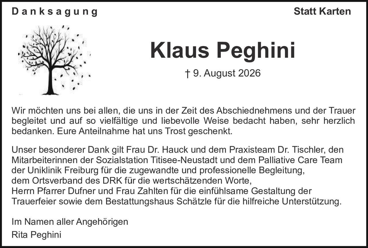 <p><strong>Danksagung</strong> Statt Karten</p>

<p><strong>Klaus Peghini</strong><br>† 9. August 2026</p>

<p>Wir möchten uns bei allen, die uns in der Zeit des Abschiednehmens und der Trauer begleitet und auf so vielfältige und liebevolle Weise bedacht haben, sehr herzlich bedanken. Eure Anteilnahme hat uns Trost geschenkt.</p>

<p>Unser besonderer Dank gilt Frau Dr. Hauck und dem Praxisteam Dr. Tischler, den Mitarbeiterinnen der Sozialstation Titisee-Neustadt und dem Palliative Care Team der Uniklinik Freiburg für die zugewandte und professionelle Begleitung, dem Ortsverband des DRK für die wertschätzenden Worte, Herrn Pfarrer Dufner und Frau Zahlten für die einfühlsame Gestaltung der Trauerfeier sowie dem Bestattungshaus Schätzle für die hilfreiche Unterstützung.</p>

<p>Im Namen aller Angehörigen<br>Rita Peghini</p>