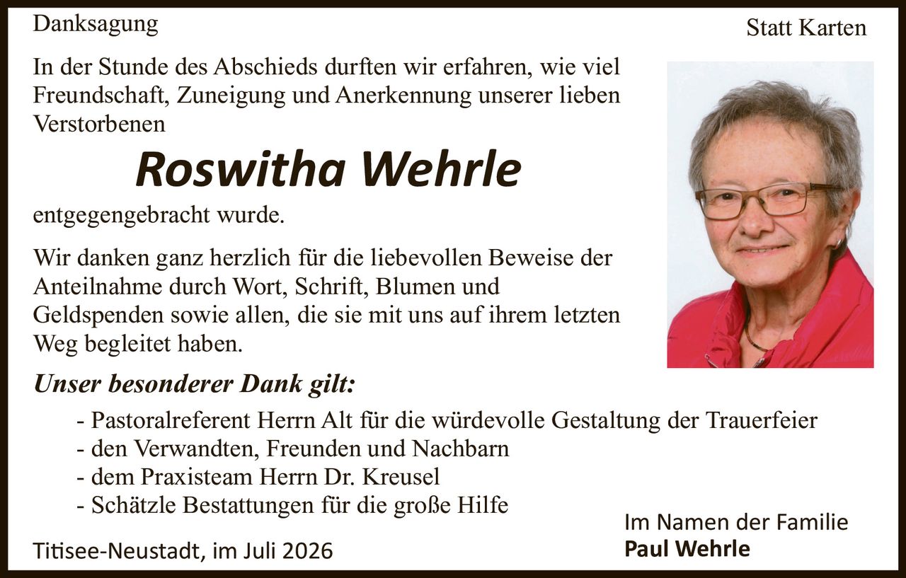 <p><strong>Danksagung</strong></p>

<p>In der Stunde des Abschieds durften wir erfahren, wie viel Freundschaft, Zuneigung und Anerkennung unserer lieben Verstorbenen</p>

<p><strong>Roswitha Wehrle</strong></p>

<p>entgegengebracht wurde.</p>

<p>Wir danken ganz herzlich für die liebevollen Beweise der Anteilnahme durch Wort, Schrift, Blumen und Geldspenden sowie allen, die sie mit uns auf ihrem letzten Weg begleitet haben.</p>

<p><i>Unser besonderer Dank gilt:</i></p>

<p>- Pastoralreferent Herrn Alt für die würdevolle Gestaltung der Trauerfeier<br>
- den Verwandten, Freunden und Nachbarn<br>
- dem Praxisteam Herrn Dr. Kreusel<br>
- Schätzle Bestattungen für die große Hilfe</p>

<p>Titisee-Neustadt, im Juli 2026</p>

<p>Im Namen der Familie<br>
<strong>Paul Wehrle</strong></p>