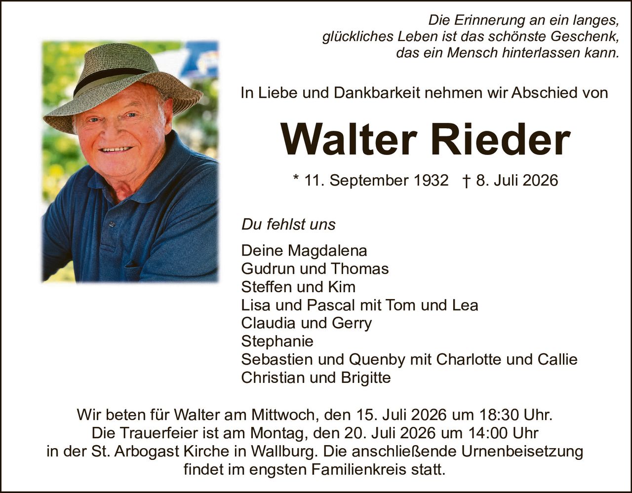 <p><i>Die Erinnerung an ein langes, glückliches Leben ist das schönste Geschenk, das ein Mensch hinterlassen kann.</i></p>

<p>In Liebe und Dankbarkeit nehmen wir Abschied von</p>

<p><strong>Walter Rieder</strong></p>

<p>* 11. September 1932 † 8. Juli 2026</p>

<p><i>Du fehlst uns</i></p>

<p>Deine Magdalena<br>
Gudrun und Thomas<br>
Steffen und Kim<br>
Lisa und Pascal mit Tom und Lea<br>
Claudia und Gerry<br>
Stephanie<br>
Sebastien und Quenby mit Charlotte und Callie<br>
Christian und Brigitte</p>

<p>Wir beten für Walter am Mittwoch, den 15. Juli 2026 um 18:30 Uhr.<br>
Die Trauerfeier ist am Montag, den 20. Juli 2026 um 14:00 Uhr<br>
in der St. Arbogast Kirche in Wallburg. Die anschließende Urnenbeisetzung findet im engsten Familienkreis statt.</p>