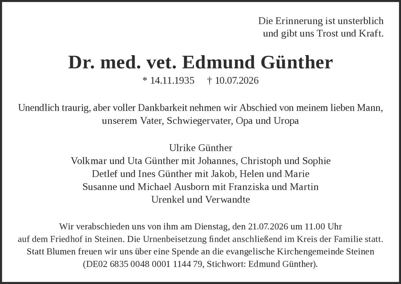 <p>Die Erinnerung ist unsterblich und gibt uns Trost und Kraft.</p>

<p><strong>Dr. med. vet. Edmund Günther</strong><br>* 14.11.1935 † 10.07.2026</p>

<p>Unendlich traurig, aber voller Dankbarkeit nehmen wir Abschied von meinem lieben Mann, unserem Vater, Schwiegervater, Opa und Uropa</p>

<p>Ulrike Günther<br>
Volkmar und Uta Günther mit Johannes, Christoph und Sophie<br>
Detlef und Ines Günther mit Jakob, Helen und Marie<br>
Susanne und Michael Ausborn mit Franziska und Martin<br>
Urenkel und Verwandte</p>

<p>Wir verabschieden uns von ihm am Dienstag, den 21.07.2026 um 11.00 Uhr auf dem Friedhof in Steinen. Die Urnenbeisetzung findet anschließend im Kreis der Familie statt.</p>

<p>Statt Blumen freuen wir uns über eine Spende an die evangelische Kirchengemeinde Steinen (DE02 6835 0048 0001 1144 79, Stichwort: Edmund Günther).</p>