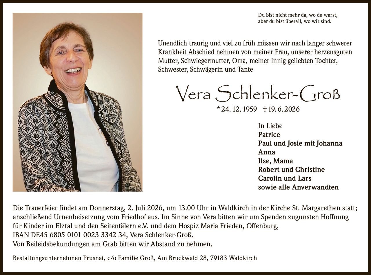 <p>Du bist nicht mehr da, wo du warst, aber du bist überall, wo wir sind.</p>
<p>Unendlich traurig und viel zu früh müssen wir nach langer schwerer Krankheit Abschied nehmen von meiner Frau, unserer herzensguten Mutter, Schwiegermutter, Oma, meiner innig geliebten Tochter, Schwester, Schwägerin und Tante</p>
<p><strong>Vera Schlenker-Groß</strong> * 24. 12. 1959 † 19. 6. 2026</p>
<p><strong>In Liebe</strong><br/>
Patrice<br/>
Paul und Josie mit Johanna<br/>
Anna<br/>
Ilse, Mama<br/>
Robert und Christine<br/>
Carolin und Lars<br/>
sowie alle Anverwandten</p>
<p>Die Trauerfeier findet am Donnerstag, 2. Juli 2026, um 13.00 Uhr in Waldkirch in der Kirche St. Margarethen statt; anschließend Urnenbeisetzung vom Friedhof aus. Im Sinne von Vera bitten wir um Spenden zugunsten Hoffnung für Kinder im Elztal und den Seitentälern e.V. und dem Hospiz Maria Frieden, Offenburg, IBAN DE45 6805 0101 0023 3342 34, Vera Schlenker-Groß.</p>
<p>Von Beileidsbekundungen am Grab bitten wir Abstand zu nehmen.</p>
<p>Bestattungsunternehmen Prusnat, c/o Familie Groß, Am Bruckwald 28, 79183 Waldkirch</p>