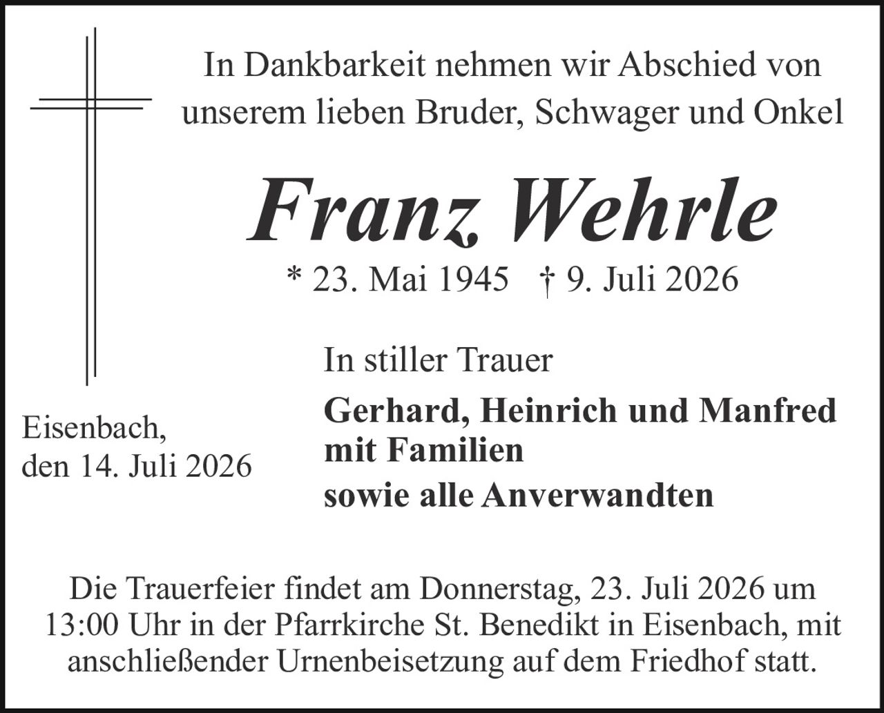 <p>In Dankbarkeit nehmen wir Abschied von unserem lieben Bruder, Schwager und Onkel</p><p><strong>Franz Wehrle</strong></p><p>* 23. Mai 1945 † 9. Juli 2026</p><p>In stiller Trauer<br><strong>Gerhard, Heinrich und Manfred<br>mit Familien<br>sowie alle Anverwandten</strong></p><p>Eisenbach, den 14. Juli 2026</p><p>Die Trauerfeier findet am Donnerstag, 23. Juli 2026 um 13:00 Uhr in der Pfarrkirche St. Benedikt in Eisenbach, mit anschließender Urnenbeisetzung auf dem Friedhof statt.</p>