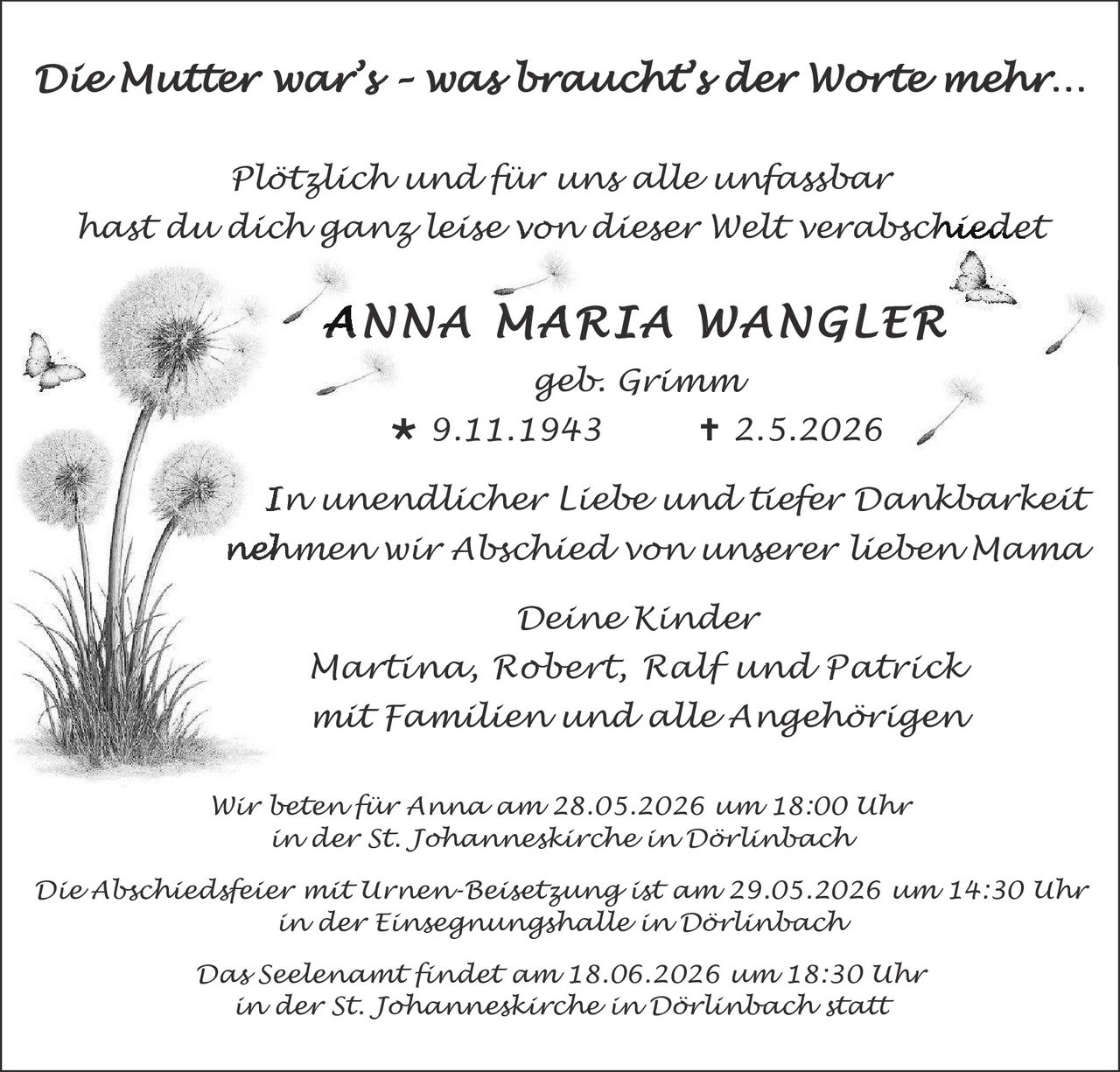<p>Die Mutter war's - was braucht's der Worte mehr...</p><p>Plötzlich und für uns alle unfassbar<br>hast du dich ganz leise von dieser Welt verabschiedet</p><p><strong>ANNA MARIA WANGLER</strong><br>geb. Grimm<br>✱ 9.11.1943 † 2.5.2026</p><p>In unendlicher Liebe und tiefer Dankbarkeit<br>nehmen wir Abschied von unserer lieben Mama</p><p>Deine Kinder<br>Martina, Robert, Ralf und Patrick<br>mit Familien und alle Angehörigen</p><p>Wir beten für Anna am 28.05.2026 um 18:00 Uhr<br>in der St. Johanneskirche in Dörlinbach</p><p>Die Abschiedsfeier mit Urnen-Beisetzung ist am 29.05.2026 um 14:30 Uhr<br>in der Einsegnungshalle in Dörlinbach</p><p>Das Seelenamt findet am 18.06.2026 um 18:30 Uhr<br>in der St. Johanneskirche in Dörlinbach statt</p>