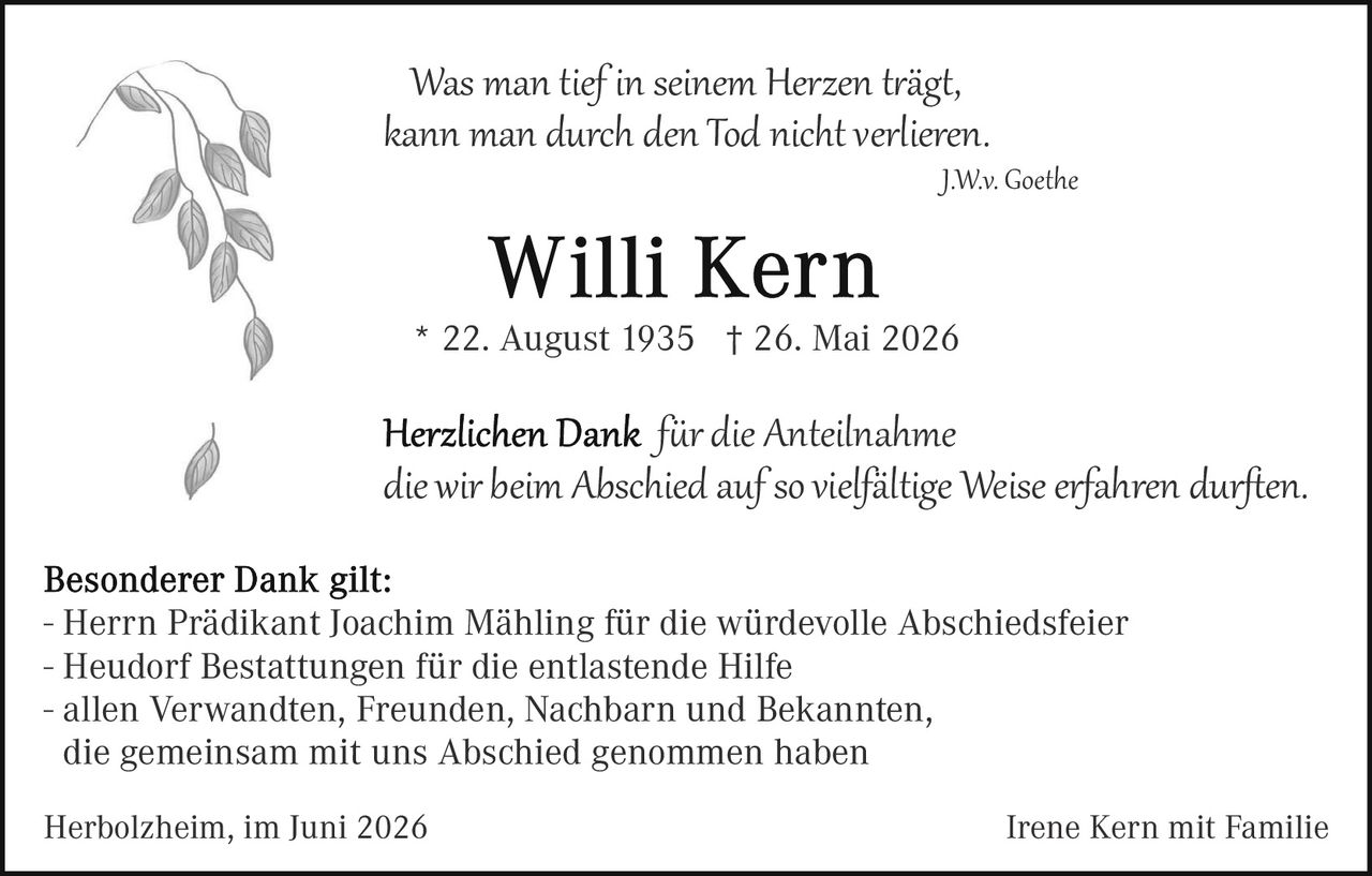<p><i>Was man tief in seinem Herzen trägt, kann man durch den Tod nicht verlieren.</i></p>

<p style="text-align: right;"><i>J.W.v. Goethe</i></p>

<h1>Willi Kern</h1>

<p>* 22. August 1935  † 26. Mai 2026</p>

<p><i>Herzlichen Dank  für die Anteilnahme die wir beim Abschied auf so vielfältige Weise erfahren durften.</i></p>

<p><strong>Besonderer Dank gilt:</strong></p>

<p>- Herrn Prädikant Joachim Mähling für die würdevolle Abschiedsfeier<br>
- Heudorf Bestattungen für die entlastende Hilfe<br>
- allen Verwandten, Freunden, Nachbarn und Bekannten,<br>
die gemeinsam mit uns Abschied genommen haben</p>

<p>Herbolzheim, im Juni 2026 &nbsp;&nbsp;&nbsp;&nbsp;&nbsp;&nbsp;&nbsp;&nbsp;&nbsp;&nbsp;&nbsp;&nbsp;&nbsp;&nbsp;&nbsp;&nbsp;&nbsp;&nbsp;&nbsp;&nbsp;&nbsp;&nbsp;&nbsp;&nbsp;&nbsp;&nbsp;&nbsp;&nbsp;&nbsp;&nbsp;&nbsp;&nbsp;&nbsp;&nbsp;&nbsp;&nbsp;&nbsp;&nbsp;&nbsp;&nbsp;&nbsp;&nbsp;&nbsp;&nbsp;&nbsp;&nbsp;&nbsp;&nbsp;&nbsp;&nbsp;&nbsp;&nbsp;&nbsp;&nbsp;&nbsp;&nbsp;&nbsp;&nbsp;&nbsp;&nbsp;&nbsp;&nbsp;&nbsp;&nbsp;&nbsp;&nbsp;&nbsp;&nbsp;Irene Kern mit Familie</p>