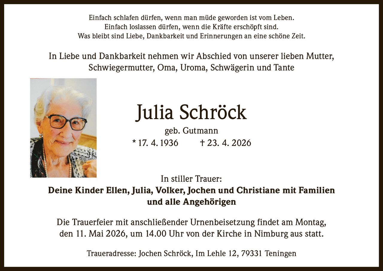 <p>Einfach schlafen dürfen, wenn man müde geworden ist vom Leben.<br>Einfach loslassen dürfen, wenn die Kräfte erschöpft sind.<br>Was bleibt sind Liebe, Dankbarkeit und Erinnerungen an eine schöne Zeit.</p><p>In Liebe und Dankbarkeit nehmen wir Abschied von unserer lieben Mutter,<br>Schwiegermutter, Oma, Uroma, Schwägerin und Tante</p><p><strong>Julia Schröck</strong><br>geb. Gutmann<br>* 17. 4. 1936 † 23. 4. 2026</p><p>In stiller Trauer:<br>Deine Kinder Ellen, Julia, Volker, Jochen und Christiane mit Familien<br>und alle Angehörigen</p><p>Die Trauerfeier mit anschließender Urnenbeisetzung findet am Montag,<br>den 11. Mai 2026, um 14.00 Uhr von der Kirche in Nimburg aus statt.</p><p>Traueradresse: Jochen Schröck, Im Lehle 12, 79331 Teningen</p>