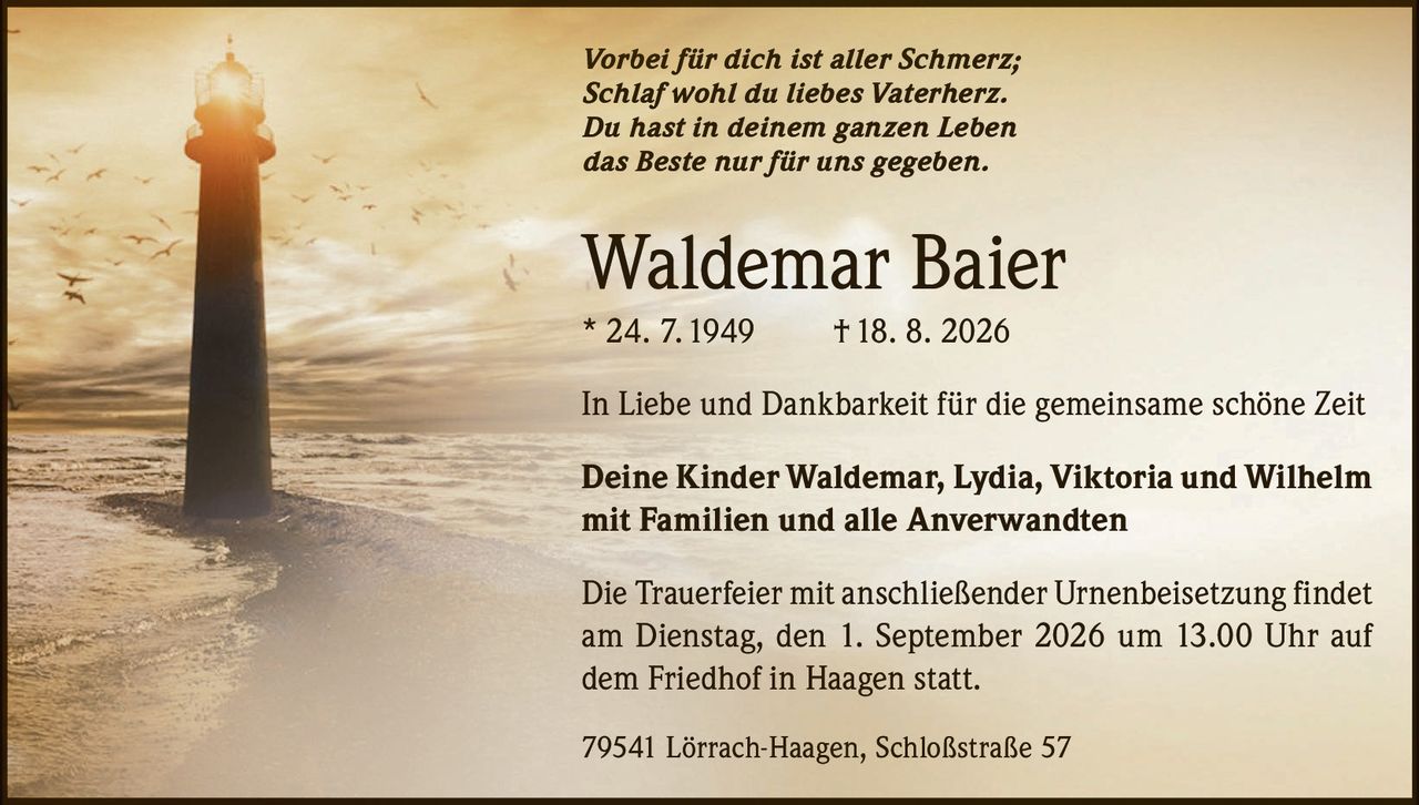 <p><i>Vorbei für dich ist aller Schmerz;<br>Schlaf wohl du liebes Vaterherz.<br>Du hast in deinem ganzen Leben<br>das Beste nur für uns gegeben.</i></p><p><strong>Waldemar Baier</strong><br>* 24. 7.1949 † 18. 8. 2026</p><p>In Liebe und Dankbarkeit für die gemeinsame schöne Zeit</p><p><strong>Deine Kinder Waldemar, Lydia, Viktoria und Wilhelm<br>mit Familien und alle Anverwandten</strong></p><p>Die Trauerfeier mit anschließender Urnenbeisetzung findet am Dienstag, den 1. September 2026 um 13.00 Uhr auf dem Friedhof in Haagen statt.</p><p>79541 Lörrach-Haagen, Schloßstraße 57</p>